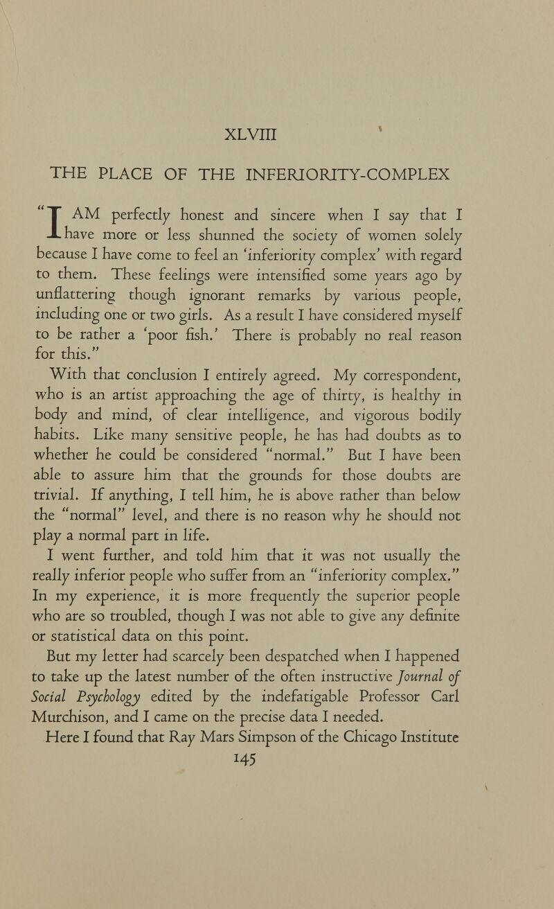 XLVIII THE PLACE OF THE INFERIORITY-COMPLEX I AM perfectly honest and sincere when I say that I have more or less shunned the society of women solely because I have come to feel an 'inferiority complex' with regard to them. These feelings were intensified some years ago by unflattering though ignorant remarks by various people, including one or two girls. As a result I have considered myself to be rather a 'poor fish.' There is probably no real reason for this. With that conclusion I entirely agreed. My correspondent, who is an artist approaching the age of thirty, is healthy in body and mind, of clear intelligence, and vigorous bodily habits. Like many sensitive people, he has had doubts as to whether he could be considered normal. But I have been able to assure him that the grounds for those doubts are trivial. If anything, I tell him, he is above rather than below the normal level, and there is no reason why he should not play a normal part in life. I went further, and told him that it was not usually the really inferior people who suffer from an inferiority complex. In my experience, it is more frequently the superior people who are so troubled, though I was not able to give any definite or statistical data on this point. But my letter had scarcely been despatched when I happened to take up the latest number of the often instructive Journal oj Social Psychology edited by the indefatigable Professor Carl Murchison, and I came on the precise data I needed. Here I found that Ray Mars Simpson of the Chicago Institute 145