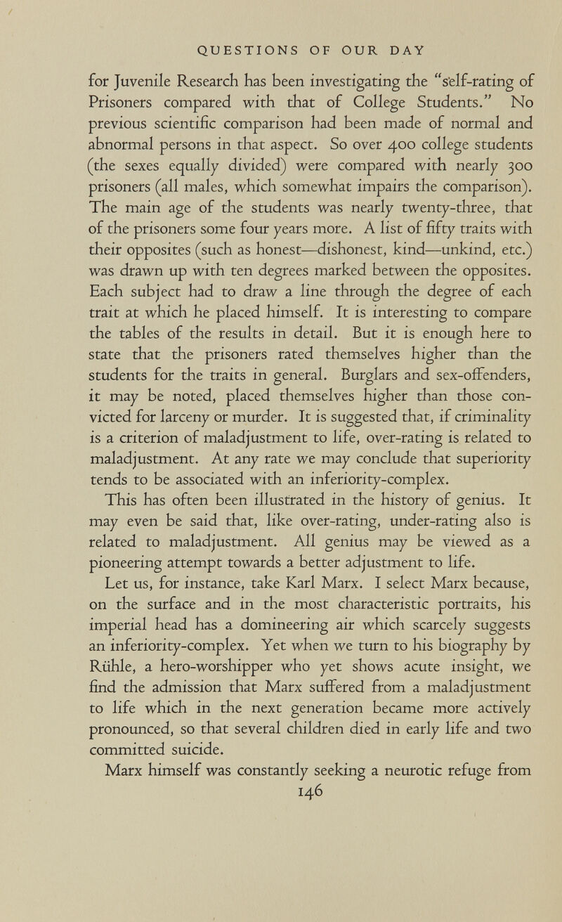 QUESTIONS OF OUR DAY for Juvenile Research has been investigating the s'elf-rating of Prisoners compared with that of College Students. No previous scientific comparison had been made of normal and abnormal persons in that aspect. So over 400 college students (the sexes equally divided) were compared with nearly 300 prisoners (all males, which somewhat impairs the comparison). The main age of the students was nearly twenty-three, that of the prisoners some four years more. A list of fifty traits with their opposites (such as honest—dishonest, kind—unkind, etc.) was drawn up with ten degrees marked between the opposites. Each subject had to draw a line through the degree of each trait at which he placed himself. It is interesting to compare the tables of the results in detail. But it is enough here to state that the prisoners rated themselves higher than the students for the traits in general. Burglars and sex-offenders, it may be noted, placed themselves higher than those con¬ victed for larceny or murder. It is suggested that, if criminality is a criterion of maladjustment to life, over-rating is related to maladjustment. At any rate we may conclude that superiority tends to be associated with an inferiority-complex. This has often been illustrated in the history of genius. It may even be said that, like over-rating, under-rating also is related to maladjustment. All genius may be viewed as a pioneering attempt towards a better adjustment to life. Let us, for instance, take Karl Marx. I select Marx because, on the surface and in the most characteristic portraits, his imperial head has a domineering air which scarcely suggests an inferiority-complex. Yet when we turn to his biography by Rühle, a hero-worshipper who yet shows acute insight, we find the admission that Marx suffered from a maladjustment to life which in the next generation became more actively pronounced, so that several children died in early life and two committed suicide. Marx himself was constantly seeking a neurotic refuge from 146