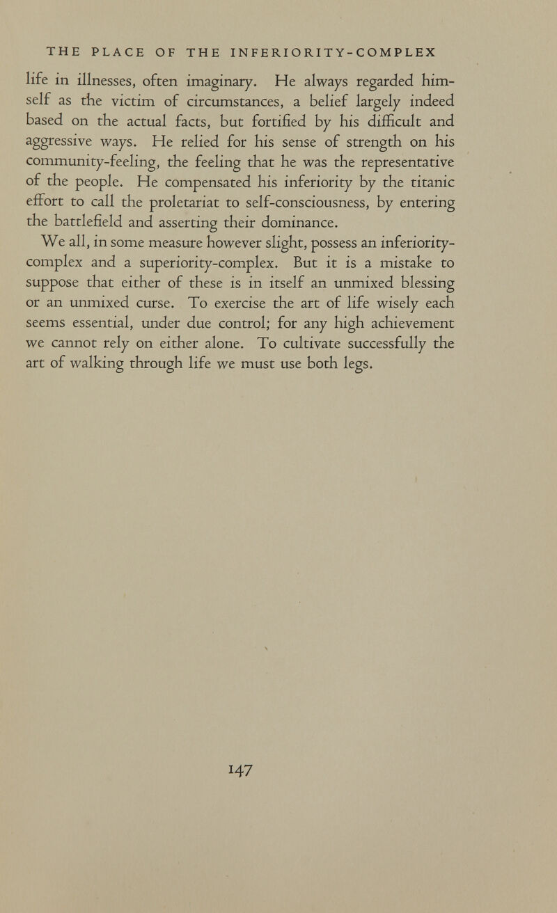 THE PLACE OF THE I N F E RI О RI T Y - С О M P L EX life in illnesses, often imaginary. He always regarded him¬ self as the victim of circumstances, a belief largely indeed based on the actual facts, but fortified by his difficult and aggressive ways. He relied for his sense of strength on his community-feeling, the feeling that he was the representative of the people. He compensated his inferiority by the titanic effort to call the proletariat to self-consciousness, by entering the battlefield and asserting their dominance. We all , in some measure however slight, possess an inferiority- complex and a superiority-complex. But it is a mistake to suppose that either of these is in itself an unmixed blessing or an unmixed curse. To exercise the art of life wisely each seems essential, under due control; for any high achievement we cannot rely on either alone. To cultivate successfully the art of walking through life we must use both legs. 147