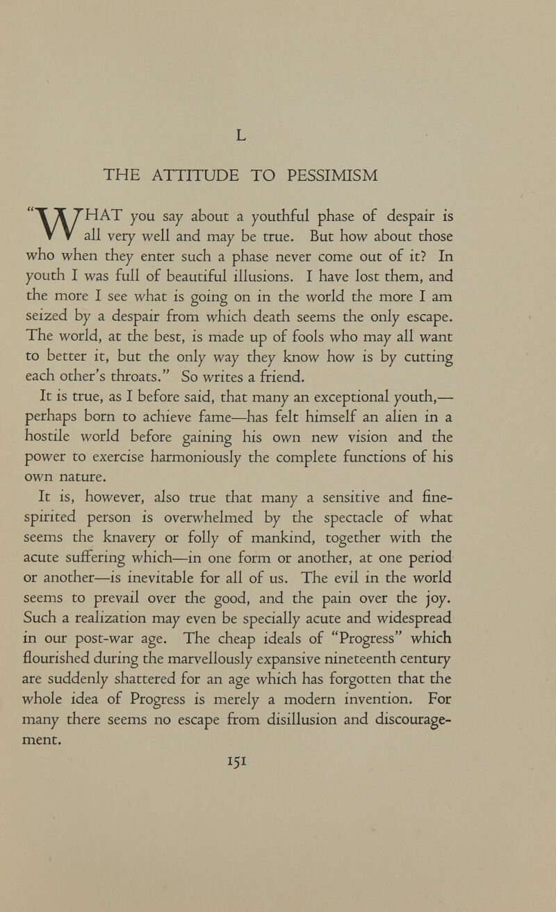 L THE ATTITUDE TO PESSIMISM WHAT you say about a youthful phase of despair is all very well and may be true. But how about those who when they enter such a phase never come out of it? In youth I was full of beautiful illusions. I have lost them, and the more I see what is going on in the world the more I am seized by a despair from which death seems the only escape. The world, at the best, is made up of fools who may all want to better it, but the only way they know how is by cutting each other's throats. So writes a friend. It is true, as I before said, that many an exceptional youth,— perhaps born to achieve fame—has felt himself an alien in a hostile world before gaining his own new vision and the power to exercise harmoniously the complete functions of his own nature. It is, however, also true that many a sensitive and fine- spirited person is overwhelmed by the spectacle of what seems the knavery or folly of mankind, together with the acute suffering which—in one form or another, at one period or another—is inevitable for all of us. The evil in the world seems to prevail over the good, and the pain over the joy. Such a realization may even be specially acute and widespread in our post-war age. The cheap ideals of Progress which flourished during the marvellously expansive nineteenth century are suddenly shattered for an age which has forgotten that the whole idea of Progress is merely a modern invention. For many there seems no escape from disillusion and discourage¬ ment. 151