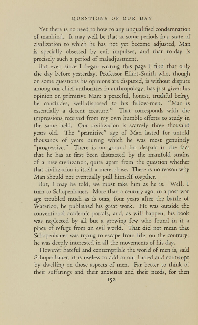 QUESTIONS OF OUR DAY Yet there is no need to bow to any unqualified condemnation of mankind. It may well be that at some periods in a state of civilization to which he has not yet become adjusted, Man is specially obsessed by evil impulses, and that to-day is precisely such a period of maladjustment. But even since I began writing this page I find that only the day before yesterday, Professor Elliot-Smith who, though on some questions his opinions are disputed, is without dispute among our chief authorities in anthropology, has just given his opinion on primitive Man: a peaceful, honest, truthful being, he concludes, well-disposed to his fellow-men. Man is essentially a decent creature. That corresponds with the impressions received from my own humble efforts to study in the same field. Our civilization is scarcely three thousand years old. The primitive age of Man lasted for untold thousands of years during which he was most genuinely progressive. There is no ground for despair in the fact that he has at first been distracted by the manifold strains of a new civilization, quite apart from the question whether that civilization is itself a mere phase. There is no reason why Man should not eventually pull himself together. But, I may be told, we must take him as he is. Well, I turn to Schopenhauer. More than a century ago, in a post-war age troubled much as is ours, four years after the battle of Waterloo, he published his great work. He was outside the conventional academic portals, and, as will happen, his book was neglected by all but a growing few who found in it a place of refuge from an evil world. That did not mean that Schopenhauer was trying to escape from life; on the contrary, he was deeply interested in all the movements of his day. However hateful and contemptible the world of men is, said Schopenhauer, it is useless to add to our hatred and contempt by dwelling on those aspects of men. Far better to think of their sufferings and their anxieties and their needs, for then 152