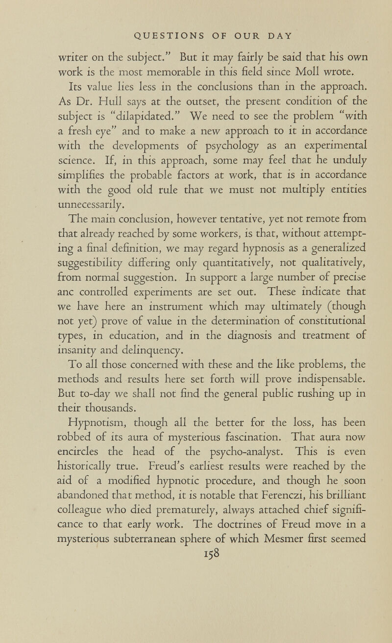 QUESTIONS OF OUR DAY writer on the subject/' But it may fairly be said that his own work is the most memorable in this field since Moll wrote. Its value lies less in the conclusions than in the approach. As Dr. Hull says at the outset, the present condition of the subject is dilapidated. We need to see the problem with a fresh eye and to make a new approach to it in accordance with the developments of psychology as an experimental science. If, in this approach, some may feel that he unduly simplifies the probable factors at work, that is in accordance with the good old rule that we must not multiply entities unnecessarily. The main conclusion, however tentative, yet not remote from that already reached by some workers, is that, without attempt¬ ing a final definition, we may regard hypnosis as a generalized suggestibility differing only quantitatively, not qualitatively, from normal suggestion. In support a large number of precise anc controlled experiments are set out. These indicate that we have here an instrument which may ultimately (though not yet) prove of value in the determination of constitutional types, in education, and in the diagnosis and treatment of insanity and delinquency. To all those concerned with these and the like problems, the methods and results here set forth will prove indispensable. But to-day we shall not find the general public rushing up in their thousands. Hypnotism, though all the better for the loss, has been robbed of its aura of mysterious fascination. That aura now encircles the head of the psycho-analyst. This is even historically true. Freud's earliest results were reached by the aid of a modified hypnotic procedure, and though he soon abandoned that method, it is notable that Ferenczi, his brilliant colleague who died prematurely, always attached chief signifi¬ cance to that early work. The doctrines of Freud move in a mysterious subterranean sphere of which Mesmer first seemed 158