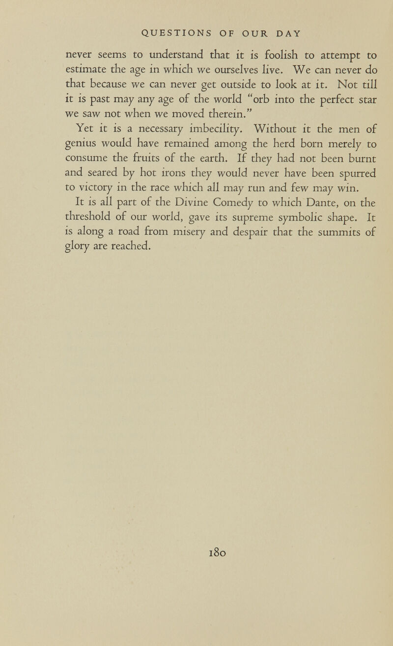 QUESTIONS OF OUR DAY never seems to understand that it is foolish to attempt to estimate the age in which we ourselves live. We can never do that because we can never get outside to look at it. Not till it is past may any age of the world orb into the perfect star we saw not when we moved therein. Yet it is a necessary imbecility. Without it the men of genius would have remained among the herd born merely to consume the fruits of the earth. If they had not been burnt and seared by hot irons they would never have been spurred to victory in the race which all may run and few may win. It is all part of the Divine Comedy to which Dante, on the threshold of our world, gave its supreme symbolic shape. It is along a road from misery and despair that the summits of glory are reached. 180