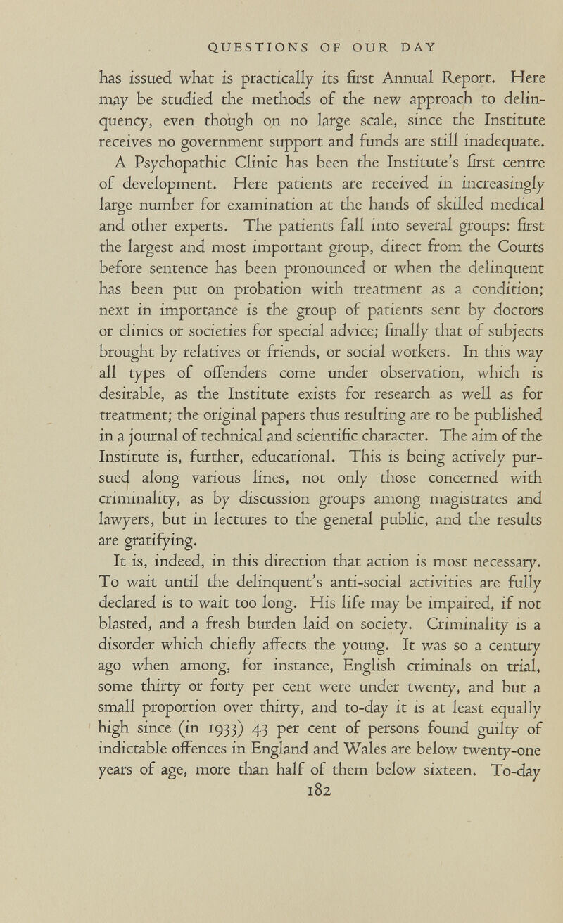 QUESTIONS OF OUR DAY has issued what is practically its first Annual Report. Here may be studied the methods of the new approach to delin¬ quency, even though on no large scale, since the Institute receives no government support and funds are still inadequate. A Psychopathic Clinic has been the Institute's first centre of development. Here patients are received in increasingly large number for examination at the hands of skilled medical and other experts. The patients fall into several groups: first the largest and most important group, direct from the Courts before sentence has been pronounced or when the delinquent has been put on probation with treatment as a condition; next in importance is the group of patients sent by doctors or clinics or societies for special advice; finally that of subjects brought by relatives or friends, or social workers. In this way all types of offenders come under observation, which is desirable, as the Institute exists for research as well as for treatment; the original papers thus resulting are to be published in a journal of technical and scientific character. The aim of the Institute is, further, educational. This is being actively pur¬ sued along various lines, not only those concerned with criminality, as by discussion groups among magistrates and lawyers, but in lectures to the general public, and the results are gratifying. It is, indeed, in this direction that action is most necessary. To wait until the delinquent's anti-social activities are fully declared is to wait too long. His life may be impaired, if not blasted, and a fresh burden laid on society. Criminality is a disorder which chiefiy affects the young. It was so a century ago when among, for instance, English criminals on trial, some thirty or forty per cent were under twenty, and but a small proportion over thirty, and to-day it is at least equally high since (in 1933) 43 per cent of persons found guilty of indictable offences in England and Wales are below twenty-one years of age, more than half of them below sixteen. To-day 182