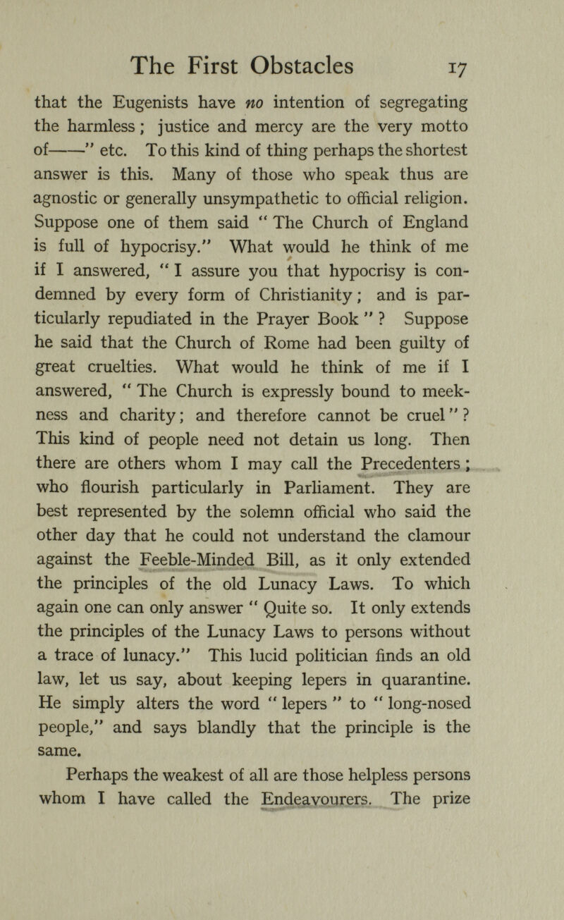 The First Obstacles 17 that the Eugenists have no intention of segregating the harmless ; justice and mercy are the very motto of  etc. To this kind of thing perhaps the shortest answer is this. Many of those who speak thus are agnostic or generally unsympathetic to official religion. Suppose one of them said  The Church of England is full of hypocrisy. What would he think of me if I answered,  I assure you that hypocrisy is con¬ demned by every form of Christianity ; and is par¬ ticularly repudiated in the Prayer Book  ? Suppose he said that the Church of Rome had been guilty of great cruelties. What would he think of me if I answered,  The Church is expressly bound to meek¬ ness and charity ; and therefore cannot be cruel  ? This kind of people need not detain us long. Then there are others whom I may call the Precedenters ; who flourish particularly in Parliament. They are best represented by the solemn official who said the other day that he could not understand the clamour against the Feeble-Minded Bill, as it only extended the principles of the old Lunacy Laws. To which again one can only answer  Quite so. It only extends the principles of the Lunacy Laws to persons without a trace of lunacy. This lucid politician finds an old law, let us say, about keeping lepers in quarantine. He simply alters the word  lepers  to  long-nosed people, and says blandly that the principle is the same. Perhaps the weakest of all are those helpless persons whom I have called the jEndeavourers. The prize