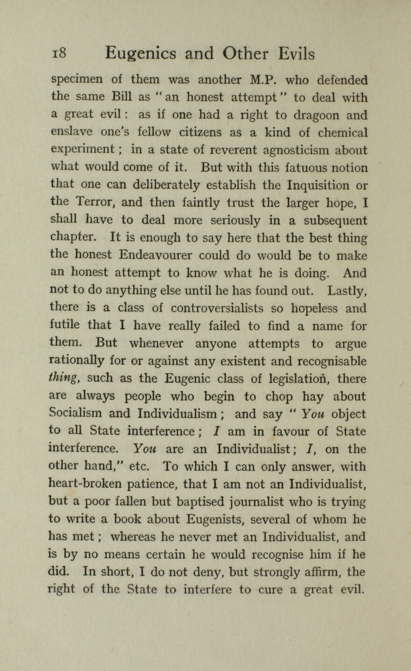 i8 Eugenics and Other Evils specimen of them was another M.P. who defended the same Bill as an honest attempt to deal with a great evil : as if one had a right to dragoon and enslave one's fellow citizens as a kind of chemical experiment ; in a state of reverent agnosticism about what would come of it. But with this fatuous notion that one can deliberately establish the Inquisition or the Terror, and then faintly trust the larger hope, I shall have to deal more seriously in a subsequent chapter. It is enough to say here that the best thing the honest Endeavourer could do would be to make an honest attempt to know what he is doing. And not to do anything else until he has found out. Lastly, there is a class of controversialists so hopeless and futile that I have really failed to find a name for them. But whenever anyone attempts to argue rationally for or against any existent and recognisable thing, such as the Eugenic class of legislation, there are always people who begin to chop hay about Socialism and Individualism ; and say You object to all State interference ; I am in favour of State interference. You are an Individualist; I, on the other hand, etc. To which I can only answer, with heart-broken patience, that I am not an Individualist, but a poor fallen but baptised journalist who is trying to write a book about Eugenists, several of whom he has met ; whereas he never met an Individualist, and is by no means certain he would recognise him if he did. In short, I do not deny, but strongly affirm, the right of the State to interfere to cure a great evil.