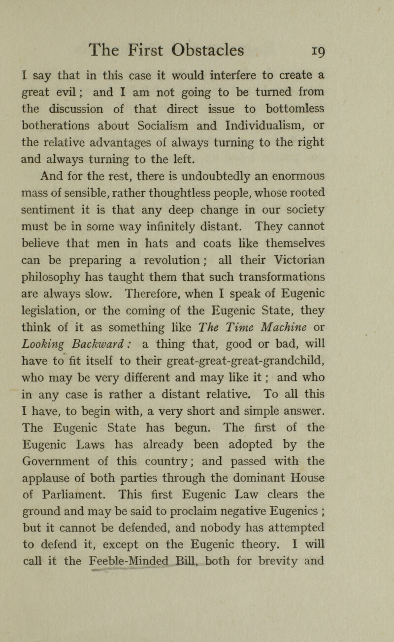 The First Obstacles 19 I say that in this case it would interfere to create a great evil ; and I am not going to be turned from the discussion of that direct issue to bottomless botherations about Socialism and Individualism, or the relative advantages of always turning to the right and always turning to the left. And for the rest, there is undoubtedly an enormous mass of sensible, rather thoughtless people, whose rooted sentiment it is that any deep change in our society must be in some way infinitely distant. They cannot believe that men in hats and coats like themselves can be preparing a revolution ; all their Victorian philosophy has taught them that such transformations are always slow. Therefore, when I speak of Eugenic legislation, or the coming of the Eugenic State, they think of it as something like The Time Machine or Looking Backward : a thing that, good or bad, will have to fit itself to their great-great-great-grandchild, who may be very different and may like it ; and who in any case is rather a distant relative. To all this I have, to begin with, a very short and simple answer. The Eugenic State has begun. The first of the Eugenic Laws has already been adopted by the Government of this country; and passed with the applause of both parties through the dominant House of Parliament. This first Eugenic Law clears the ground and may be said to proclaim negative Eugenics ; but it cannot be defended, and nobody has attempted to defend it, except on the Eugenic theory. I will call it the Feeble-Minded Bill, both for brevity and