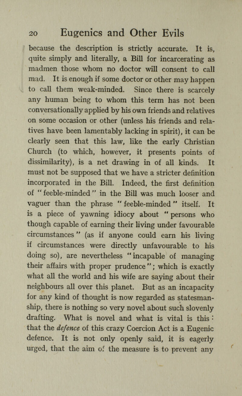 20 Eugenics and Other Evils Ì because the description is strictly accurate. It is, quite simply and literally, a Bill for incarcerating as madmen those whom no doctor will consent to call mad. It is enough if some doctor or other may happen ^ to call them weak-minded. Since there is scarcely any human being to whom this term has not been conversationally applied by his own friends and relatives on some occasion or other (unless his friends and rela¬ tives have been lamentably lacking in spirit), it can be clearly seen that this law, like the early Christian Church (to which, however, it presents points of dissimilarity), is a net drawing in of all kinds. It must not be supposed that we have a stricter definition incorporated in the Bill. Indeed, the first definition of  feeble-minded  in the Bill was much looser and vaguer than the phrase *' feeble-minded  itself. It is a piece of yawning idiocy about  persons who though capable of earning their living under favourable circumstances ** (as if anyone could earn his living if circumstances were directly unfavourable to his doing so), are nevertheless incapable of managing their affairs with proper prudence  ; which is exactly what all the world and his wife are saying about their neighbours all over this planet. But as an incapacity for any kind of thought is now regarded as statesman¬ ship, there is nothing so very novel about such slovenly drafting. What is novel and what is vital is this • that the defence of this crazy Coercion Act is a Eugenic defence. It is not only openly said, it is eagerly urged, that the aim of the measure is to prevent any