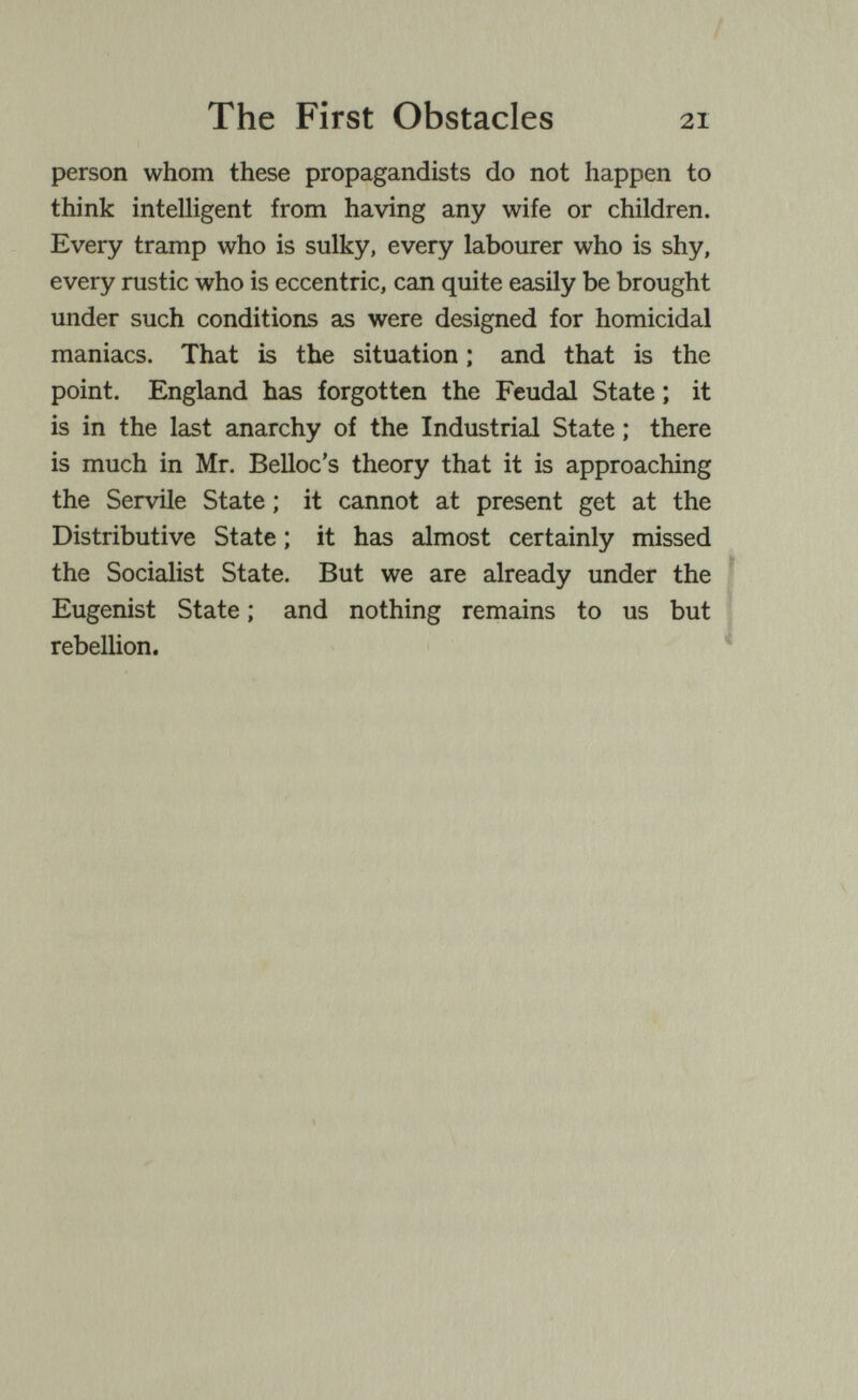 The First Obstacles 21 person whom these propagandists do not happen to think intelligent from having any wife or children. Every tramp who is sulky, every labourer who is shy, every rustic who is eccentric, can quite easily be brought under such conditions as were designed for homicidal maniacs. That is the situation ; and that is the point. England has forgotten the Feudal State ; it is in the last anarchy of the Industrial State ; there is much in Mr. Belloc's theory that it is approaching the Servile State ; it cannot at present get at the Distributive State ; it has almost certainly missed the Socialist State. But we are already under the ^ Eugenist State ; and nothing remains to us but rebellion.