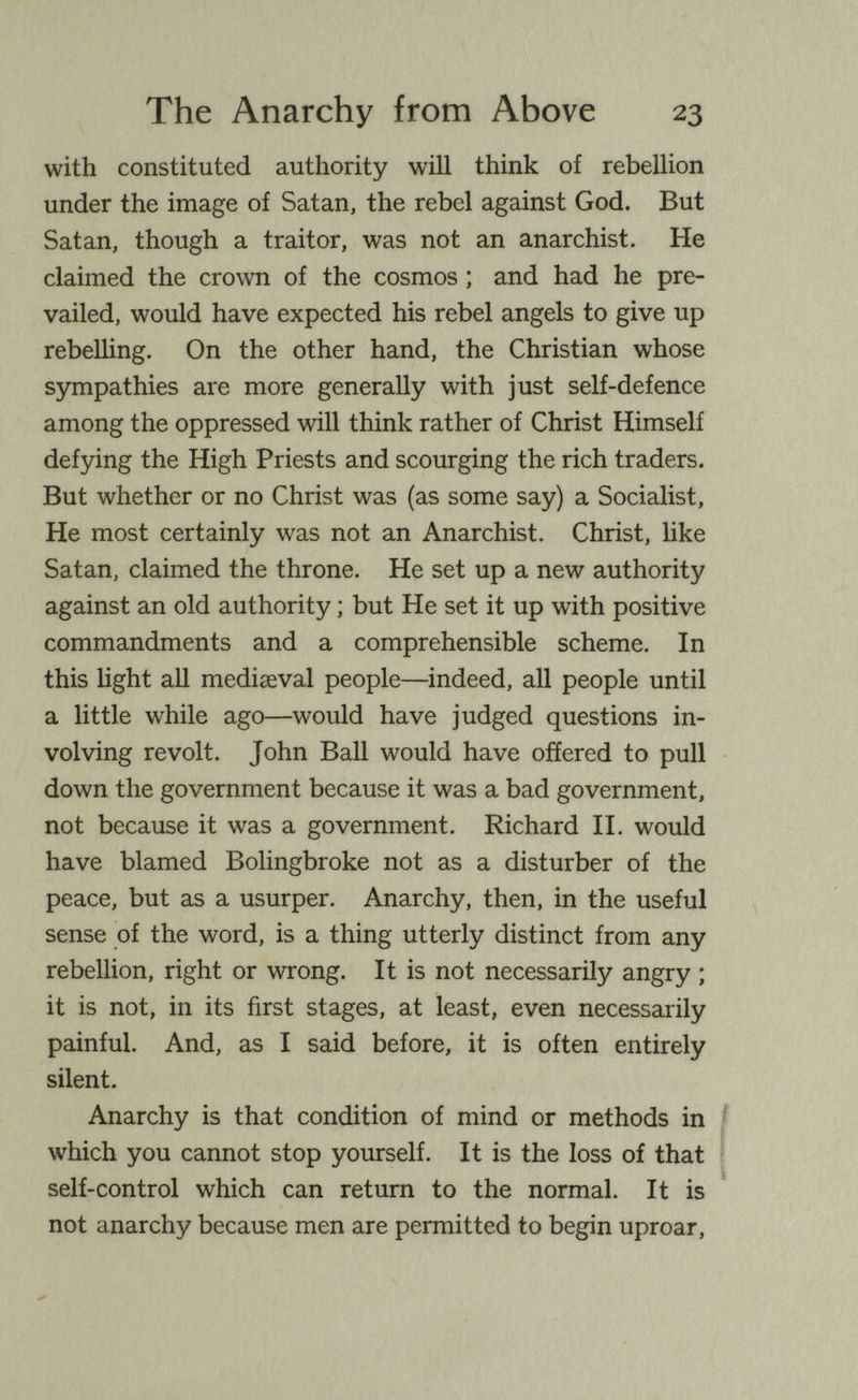 The Anarchy from Above 23 with constituted authority will think of rebellion under the image of Satan, the rebel against God. But Satan, though a traitor, was not an anarchist. He claimed the crown of the cosmos ; and had he pre¬ vailed, would have expected his rebel angels to give up rebelling. On the other hand, the Christian whose sympathies are more generally with just self-defence among the oppressed will think rather of Christ Himself defying the High Priests and scourging the rich traders. But whether or no Christ was (as some say) a Socialist, He most certainly was not an Anarchist. Christ, like Satan, claimed the throne. He set up a new authority against an old authority ; but He set it up with positive commandments and a comprehensible scheme. In this light all mediaeval people—indeed, all people until a little while ago—would have judged questions in¬ volving revolt. John Ball would have offered to pull down the government because it was a bad government, not because it was a government. Richard П. would have blamed Bolingbroke not as a disturber of the peace, but as a usurper. Anarchy, then, in the useful sense of the word, is a thing utterly distinct from any rebellion, right or wrong. It is not necessarily angry ; it is not, in its first stages, at least, even necessarily painful. And, as I said before, it is often entirely silent. Anarchy is that condition of mind or methods in which you cannot stop yourself. It is the loss of that self-control which can return to the normal. It is not anarchy because men are permitted to begin uproar.