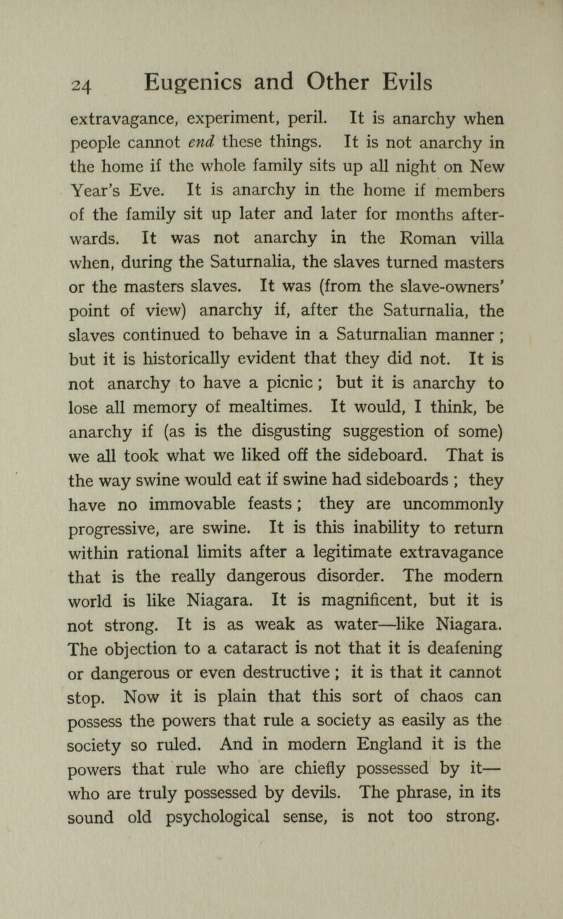 24 Eugenics and Other Evils extravagance, experiment, peril. It is anarchy when people cannot end these things. It is not anarchy in the home if the whole family sits up all night on New Year's Eve. It is anarchy in the home if members of the family sit up later and later for months after¬ wards. It was not anarchy in the Roman villa when, during the Saturnalia, the slaves turned masters or the masters slaves. It was (from the slave-owners' point of view) anarchy if, after the SaturnaHa, the slaves continued to behave in a Saturnalian manner ; but it is historically evident that they did not. It is not anarchy to have a picnic ; but it is anarchy to lose all memory of mealtimes. It would, I think, be anarchy if (as is the disgusting suggestion of some) we all took what we liked off the sideboard. That is the way swine would eat if swine had sideboards ; they have no immovable feasts ; they are uncommonly progressive, are swine. It is this inability to return within rational limits after a legitimate extravagance that is the really dangerous disorder. The modern world is like Niagara. It is magnificent, but it is not strong. It is as weak as water—^like Niagara. The objection to a cataract is not that it is deafening or dangerous or even destructive ; it is that it cannot stop. Now it is plain that this sort of chaos can possess the powers that rule a society as easily as the society so ruled. And in modern England it is the powers that rule who are chiefly possessed by it— who are truly possessed by devils. The phrase, in its sound old psychological sense, is not too strong.