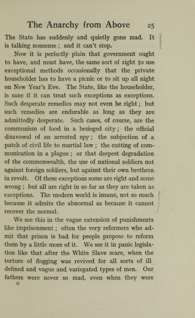 The Anarchy from Above 25 The State has suddenly and quietly gone mad. It is talking nonsense ; and it can't stop. Now it is perfectly plain that government ought to have, and must have, the same sort of right to use exceptional methods occasionally that the private householder has to have a picnic or to sit up aU night on New Year's Eve. The State, like the householder, is sane if it can treat such exceptions as exceptions. Such desperate remedies may not even be right ; but such remedies are endurable as long as they are admittedly desperate. Such cases, of course, are the communism of food in a besieged city ; the official disavowal of an arrested spy ; the subjection of a patch of civil life to martial law ; the cutting of com¬ munication in a plague ; or that deepest degradation of the commonwealth, the use of national soldiers not against foreign soldiers, but against their own brethren in revolt. Of these exceptions some are right and some wrong ; but all are right in so far as they are taken as exceptions. The modern world is insane, not so much because it admits the abnormal as because it cannot recover the normal. We see this in the vague extension of punishments like imprisonment ; often the very reformers who ad¬ mit that prison is bad for people propose to reform them by a little more of it. We see it in panic legisla¬ tion like that after the White Slave scare, when the torture of flogging was revived for all sorts of ill defined and vague and variegated types of men. Our fathers were never so mad, even when they were