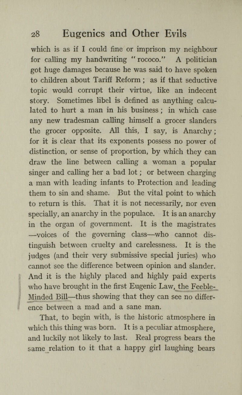 28 Eugenics and Other Evils which is as if I could fine or imprison my neighbour for calling my handwriting  rococo. A politician got huge damages because he was said to have spoken to children about Tariff Reform ; as if that seductive topic would corrupt their virtue, like an indecent story. Sometimes libel is defined as anything calcu¬ lated to hurt a man in his business ; in which case any new tradesman calling himself a grocer slanders the grocer opposite. All this, I say, is Anarchy ; for it is clear that its exponents possess no power of distinction, or sense of proportion, by which they can draw the line between calling a woman a popular singer and calling her a bad lot ; or between charging a man with leading infants to Protection and leading them to sin and shame. But the vital point to which to return is this. That it is not necessarily, nor even specially, an anarchy in the populace. It is an anarchy in the organ of government. It is the magistrates —voices of the governing class—who cannot dis¬ tinguish between cruelty and carelessness. It is the judges (and their very submissive special juries) who cannot see the difference between opinion and slander. And it is the highly placed and highly paid experts who have brought in the first Eugenic Law,^the Feeble-, Minded BiU—thus showing that they can see no differ-  enee between a mad and a sane man. That, to begin with, is the historic atmosphere in which this thing was born. It is a peculiar atmosphere, and luckily not likely to last. Real progress bears the same^relation to it that a happy girl laughing bears