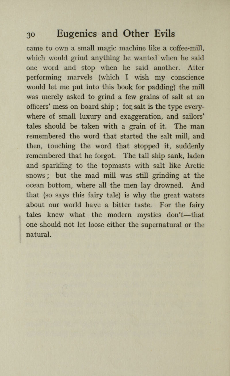 30 Eugenics and Other Evils came to own a small magic machine like a cofíee-mill, which would grind anything he wanted when he said one word and stop when he said another. After performing marvels (which I wish my conscience would let me put into this book for padding) the mill was merely asked to grind a few grains of salt at an officers' mess on board ship ; for, salt is the type every¬ where of small luxury and exaggeration, and sailors* tales should be taken with a grain of it. The man remembered the word that started the salt mill, and then, touching the word that stopped it, suddenly remembered that he forgot. The tall ship sank, laden and sparkling to the topmasts with salt like Arctic snows ; but the mad mill was still grinding at the ocean bottom, where all the men lay drowned. And that (so says this fairy tale) is why the great waters about our world have a bitter taste. For the fairy J tales knew what the modern mystics don't—that ^ one should not let loose either the supernatural or the I natural. ■> i;