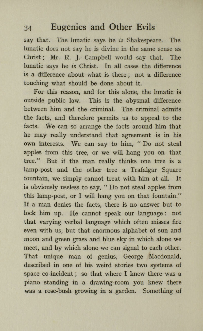 34 Eugenics and Other Evils say that. The lunatic says he is Shakespeare. The lunatic does not say he is divine in the same sense as Christ ; Mr. R. J. Campbell would say that. The lunatic says he is Christ. In all cases the difference is a difference about what is there ; not a difference touching what should be done about it. For this reason, and for this alone, the lunatic is outside public law. This is the abysmal difference between him and the criminal. The criminal admits the facts, and therefore permits us to appeal to the facts. We can so arrange the facts around him that he may reaUy understand that agreement is in his own interests. We can say to him,  Do not steal apples from this tree, or we will hang you on that tree. But if the man really thinks one tree is a lamp-post and the other tree a Trafalgar Square fountain, we simply cannot treat with him at all. It is obviously useless to say,  Do not steal apples from this lamp-post, or I will hang you on that fountain. If a man denies the facts, there is no answer but to lock him up. He cannot speak our language ; not that varying verbal language which often misses fire even with us, but that enormous alphabet of sun and moon and green grass and blue sky in which alone we meet, and by which alone we can signal to each other. That unique man of genius, George Macdonald, described in one of his weird stories two systems of space co-incident ; so that where I knew there was a piano standing in a drawing-room you knew there was a rose-bush growing in a garden. Something of