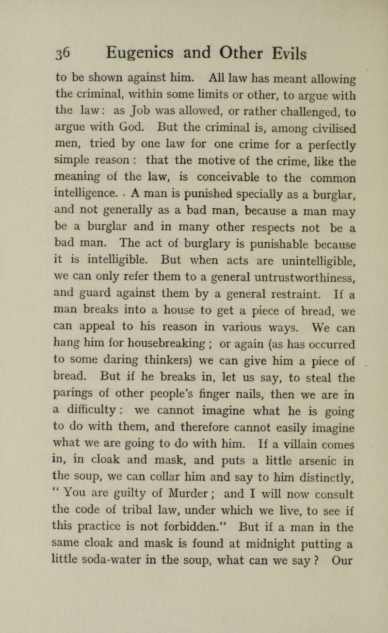 Зб Eugenics and Other Evils to be shown against him. All law has meant allowing the criminal, within some limits or other, to argue with the law : as Job was allowed, or rather challenged, to argue with God. But the criminal is, among civilised men, tried by one law for one crime for a perfectly simple reason : that the motive of the crime, like the meaning of the law, is conceivable to the common intelligence. . A man is punished specially as a burglar, and not generally as a bad man, because a man may be a burglar and in many other respects not be a bad man. The act of burglary is punishable because it is intelligible. But when acts are unintelligible, we can only refer them to a general untrustworthiness, and guard against them by a general restraint. If a man breaks into a house to get a piece of bread, we can appeal to his reason in various ways. We can hang him for housebreaking ; or again (as has occurred to some daring thinkers) we can give him a piece of bread. But if he breaks in, let us say, to steal the parings of other people's finger nails, then we are in a difficulty : we cannot imagine what he is going to do with them, and therefore cannot easily imagine what we are going to do with him. If a villain comes in, in cloak and mask, and puts a little arsenic in the soup, we can collar him and say to him distinctly, You are guilty of Murder ; and I will now consult the code of tribal law, under which we live, to see if this practice is not forbidden. But if a man in the same cloak and mask is found at midnight putting a little soda-water in the soup, what can we say ? Our