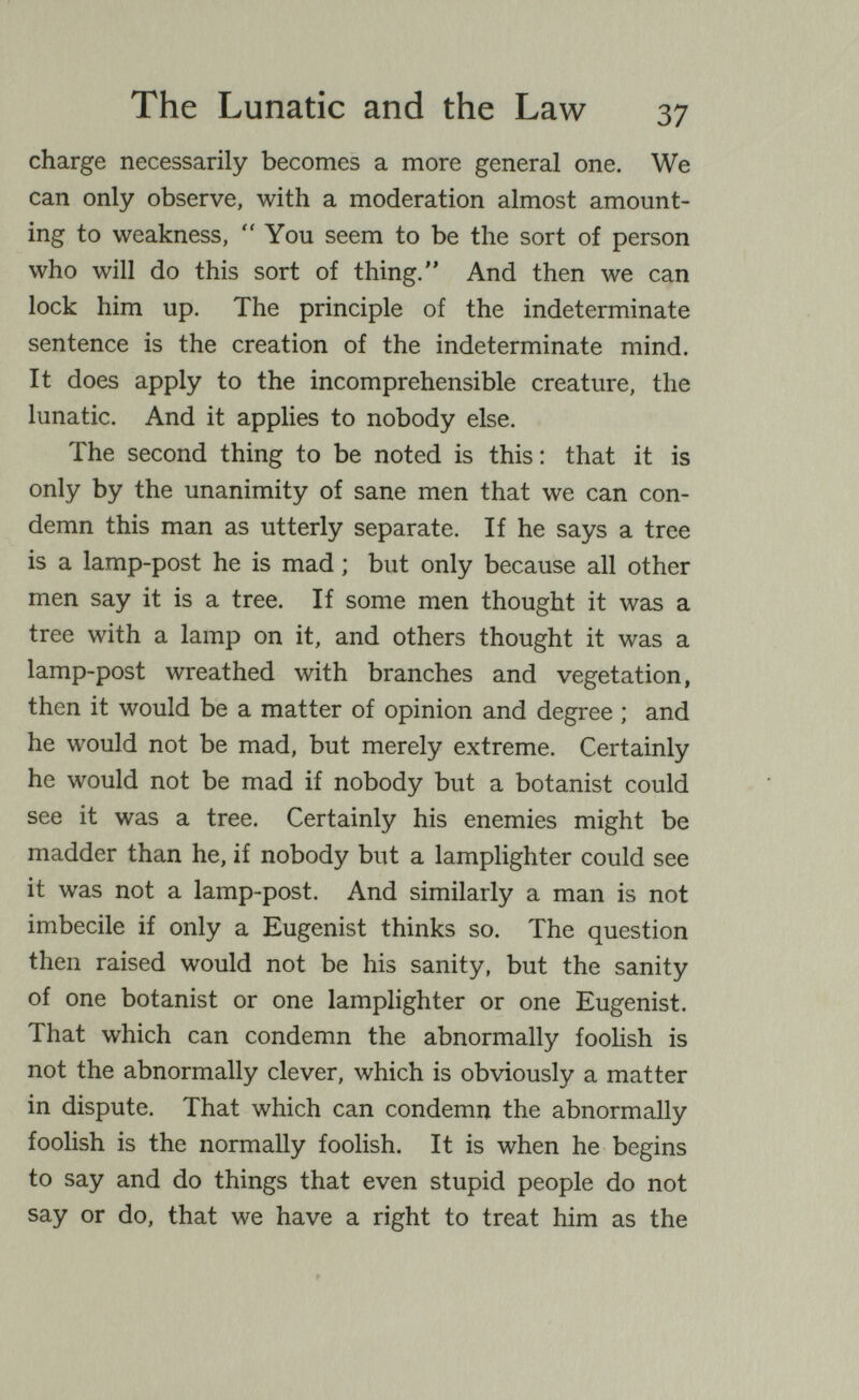 The Lunatic and the Law 37 charge necessarily becomes a more general one. We can only observe, with a moderation almost amount¬ ing to weakness, You seem to be the sort of person who will do this sort of thing. And then we can lock him up. The principle of the indeterminate sentence is the creation of the indeterminate mind. It does apply to the incomprehensible creature, the lunatic. And it applies to nobody else. The second thing to be noted is this : that it is only by the unanimity of sane men that we can con¬ demn this man as utterly separate. If he says a tree is a lamp-post he is mad ; but only because all other men say it is a tree. If some men thought it was a tree with a lamp on it, and others thought it was a lamp-post wreathed with branches and vegetation, then it would be a matter of opinion and degree ; and he would not be mad, but merely extreme. Certainly he would not be mad if nobody but a botanist could see it was a tree. Certainly his enemies might be madder than he, if nobody but a lamplighter could see it was not a lamp-post. And similarly a man is not imbecile if only a Eugenist thinks so. The question then raised would not be his sanity, but the sanity of one botanist or one lamplighter or one Eugenist. That which can condemn the abnormally fooHsh is not the abnormally clever, which is obviously a matter in dispute. That which can condemn the abnormally foolish is the normally foolish. It is when he begins to say and do things that even stupid people do not say or do, that we have a right to treat him as the