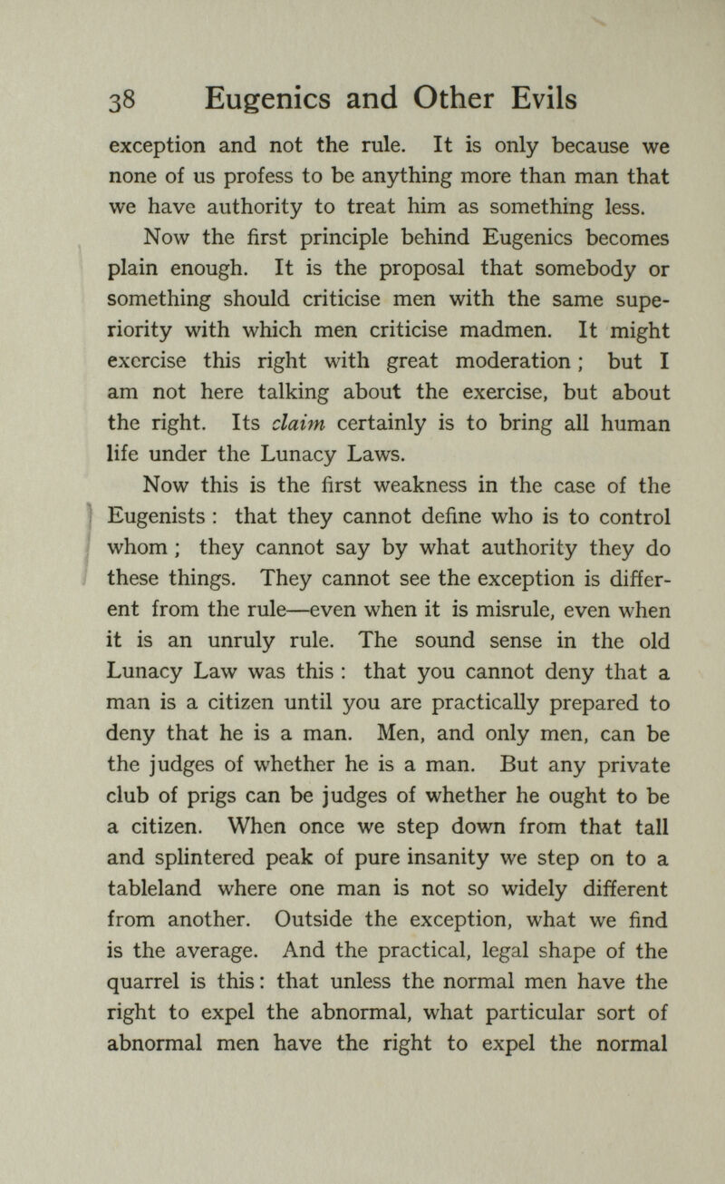 38 Eugenics and Other Evils exception and not the rule. It is only because we none of us profess to be anything more than man that we have authority to treat him as something less. Now the first principle behind Eugenics becomes plain enough. It is the proposal that somebody or something should criticise men with the same supe¬ riority with which men criticise madmen. It might exercise this right with great moderation ; but I am not here talking about the exercise, but about the right. Its claim certainly is to bring all human life under the Lunacy Laws. Now this is the first weakness in the case of the ) Eugenists : that they cannot define who is to control I whom ; they cannot say by what authority they do these things. They cannot see the exception is differ¬ ent from the rule—even when it is misrule, even when it is an unruly rule. The sound sense in the old Lunacy Law was this : that you cannot deny that a man is a citizen until you are practically prepared to deny that he is a man. Men, and only men, can be the judges of whether he is a man. But any private club of prigs can be judges of whether he ought to be a citizen. When once we step down from that tall and splintered peak of pure insanity we step on to a tableland where one man is not so widely different from another. Outside the exception, what we find is the average. And the practical, legal shape of the quarrel is this : that unless the normal men have the right to expel the abnormal, what particular sort of abnormal men have the right to expel the normal