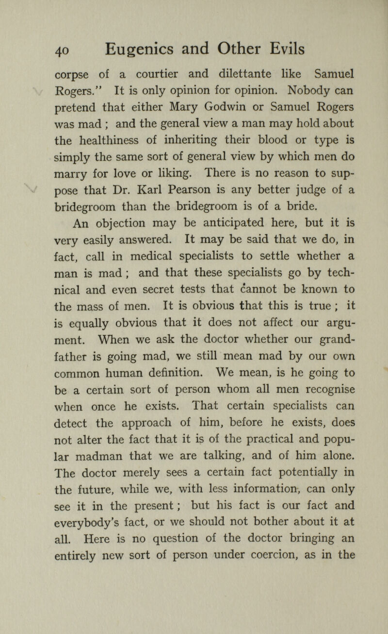 40 Eugenics and Other Evils corpse of a courtier and dilettante like Samuel Rogers. It is only opinion for opinion. Nobody can pretend that either Mary Godwin or Samuel Rogers was mad ; and the general view a man may hold about the healthiness of inheriting their blood or type is simply the same sort of general view by which men do marry for love or liking. There is no reason to sup¬ pose that Dr. Karl Pearson is any better judge of a bridegroom than the bridegroom is of a bride. An objection may be anticipated here, but it is very easily answered. It may be said that we do, in fact, call in medical specialists to settle whether a man is mad ; and that these specialists go by tech¬ nical and even secret tests that cannot be known to the mass of men. It is obvious that this is true ; it is equally obvious that it does not affect our argu¬ ment. When we ask the doctor whether our grand¬ father is going mad, we still mean mad by our own common human definition. We mean, is he going to be a certain sort of person whom all men recognise when once he exists. That certain specialists can detect the approach of him, before he exists, does not alter the fact that it is of the practical and popu¬ lar madman that we are talking, and of him alone. The doctor merely sees a certain fact potentially in the future, while we, with less information, can only see it in the present ; but his fact is our fact and everybody's fact, or we should not bother about it at all. Here is no question of the doctor bringing an entirely new sort of person under coercion, as in the