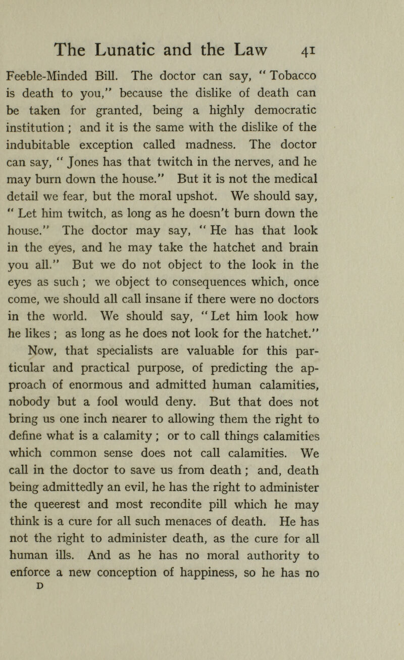 The Lunatic and the Law 41 Feeble-Minded Bill. The doctor can say,  Tobacco is death to you, because the dislike of death can be taken for granted, being a highly democratic institution ; and it is the same with the dislike of the indubitable exception called madness. The doctor can say,  Jones has that twitch in the nerves, and he may burn down the house. But it is not the medical detail we fear, but the moral upshot. We should say,  Let him twitch, as long as he doesn't burn down the house. The doctor may say,  He has that look in the eyes, and he may take the hatchet and brain you all. But we do not object to the look in the eyes as such ; we object to consequences which, once come, we should all call insane if there were no doctors in the world. We should say,  Let him look how he Hkes ; as long as he does not look for the hatchet. Now, that specialists are valuable for this par¬ ticular and practical purpose, of predicting the ap¬ proach of enormous and admitted human calamities, nobody but a fool would deny. But that does not bring us one inch nearer to allowing them the right to define what is a calamity ; or to call things calamities which common sense does not call calamities. We call in the doctor to save us from death ; and, death being admittedly an evil, he has the right to administer the queerest and most recondite pill which he may think is a cure for all such menaces of death. He has not the right to administer death, as the cure for all human ills. And as he has no moral authority to enforce a new conception of happiness, so he has no D