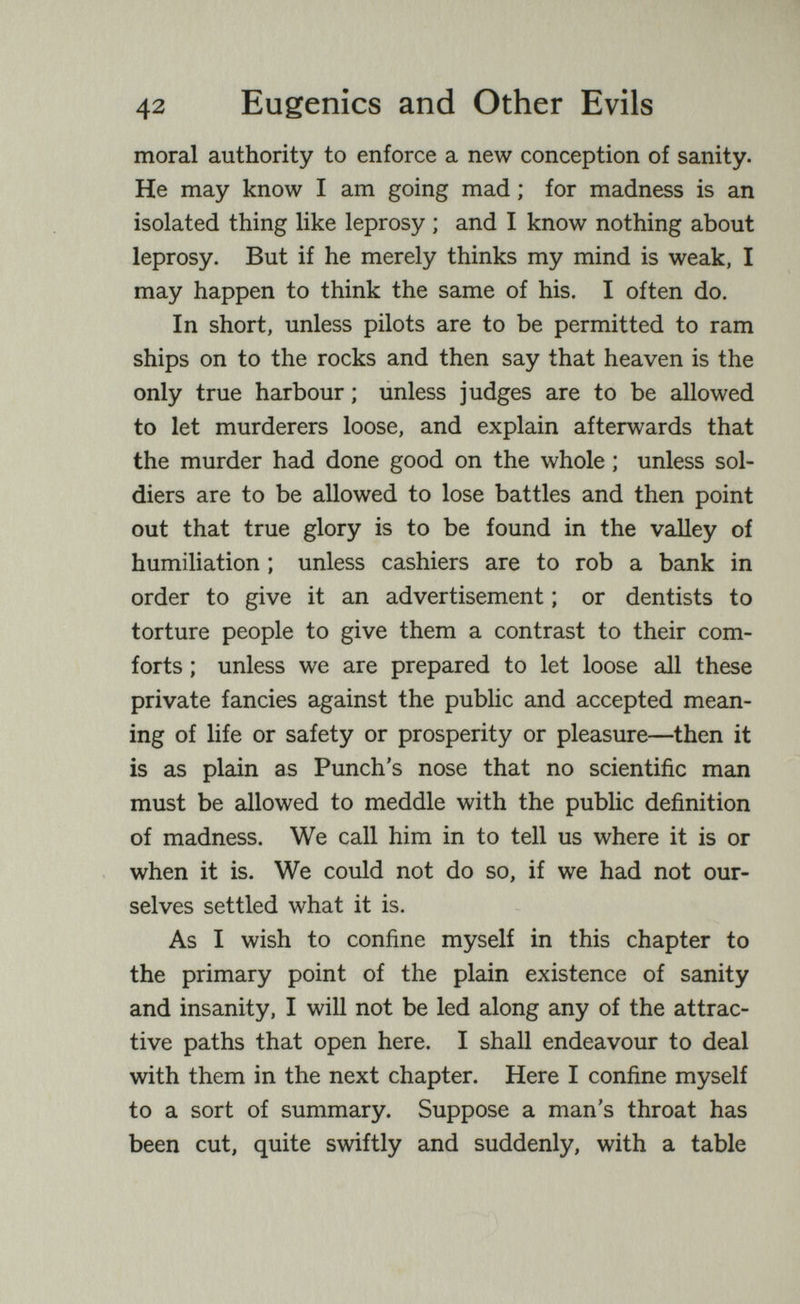 42 Eugenics and Other Evils moral authority to enforce a new conception of sanity. He may know I am going mad ; for madness is an isolated thing like leprosy ; and I know nothing about leprosy. But if he merely thinks my mind is weak, I may happen to think the same of his, I often do. In short, unless pilots are to be permitted to ram ships on to the rocks and then say that heaven is the only true harbour ; unless judges are to be allowed to let murderers loose, and explain afterwards that the murder had done good on the whole ; unless sol¬ diers are to be allowed to lose battles and then point out that true glory is to be found in the valley of humiliation ; unless cashiers are to rob a bank in order to give it an advertisement ; or dentists to torture people to give them a contrast to their com¬ forts ; unless we are prepared to let loose all these private fancies against the public and accepted mean¬ ing of life or safety or prosperity or pleasure—then it is as plain as Punch's nose that no scientific man must be allowed to meddle with the public definition of madness. We call him in to tell us where it is or when it is. We could not do so, if we had not our¬ selves settled what it is. As I wish to confine myself in this chapter to the primary point of the plain existence of sanity and insanity, I will not be led along any of the attrac¬ tive paths that open here. I shall endeavour to deal with them in the next chapter. Here I confine myself to a sort of summary. Suppose a man's throat has been cut, quite swiftly and suddenly, with a table