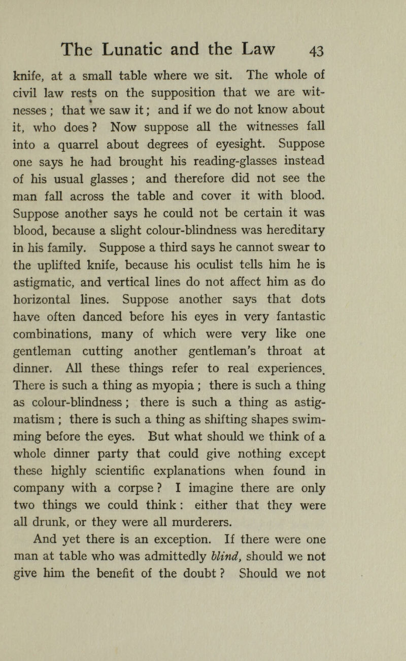 The Lunatic and the Law 43 knife, at a small table where we sit. The whole of civil law rests on the supposition that we are wit¬ nesses ; that we saw it ; and if we do not know about it, who does ? Now suppose all the witnesses fall into a quarrel about degrees of eyesight. Suppose one says he had brought his reading-glasses instead of his usual glasses ; and therefore did not see the man fall across the table and cover it with blood. Suppose another says he could not be certain it was blood, because a slight colour-blindness was hereditary in his family. Suppose a third says he cannot swear to the uplifted knife, because his oculist tells him he is astigmatic, and vertical lines do not afíect him as do horizontal lines. Suppose another says that dots have often danced before his eyes in very fantastic combinations, many of which were very like one gentleman cutting another gentleman's throat at dinner. АД these things refer to real experiences. There is such a thing as myopia ; there is such a thing as colour-blindness ; there is such a thing as astig¬ matism ; there is such a thing as shifting shapes swim¬ ming before the eyes. But what should we think of a whole dinner party that could give nothing except these highly scientific explanations when found in company with a corpse ? I imagine there are only two things we could think : either that they were all drunk, or they were all murderers. And yet there is an exception. If there were one man at table who was admittedly blind, should we not give him the benefit of the doubt ? Should we not