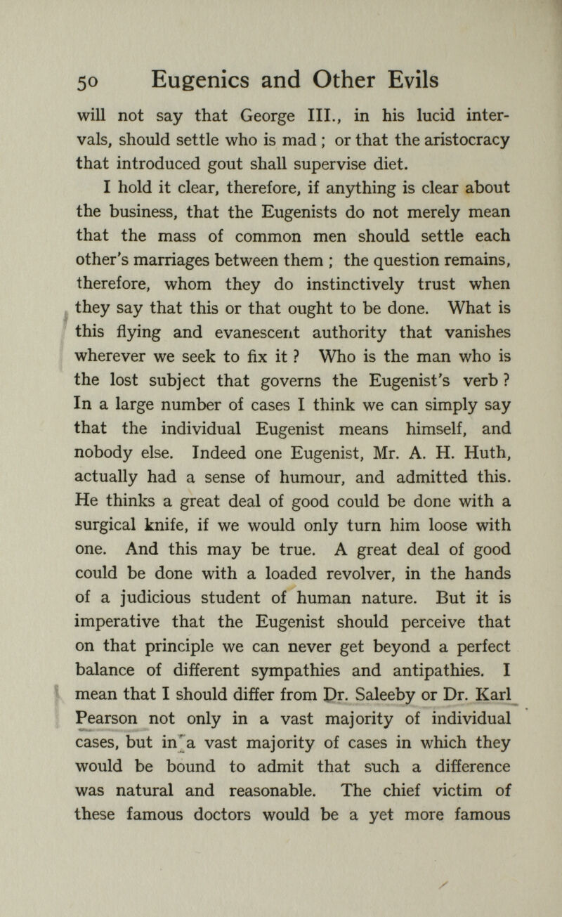 50 Eugenics and Other Evils will not say that George III., in his lucid inter¬ vals, should settle who is mad ; or that the aristocracy that introduced gout shall supervise diet. I hold it clear, therefore, if anything is clear about the business, that the Eugenists do not merely mean that the mass of common men should settle each other's marriages between them ; the question remains, therefore, whom they do instinctively trust when ^ they say that this or that ought to be done. What is this flying and evanescent authority that vanishes wherever we seek to fix it ? Who is the man who is the lost subject that governs the Eugenist's verb ? In a large number of cases I think we can simply say that the individual Eugenist means himself, and nobody else. Indeed one Eugenist, Mr. A. H. Huth, actually had a sense of humour, and admitted this. He thinks a great deal of good could be done with a surgical knife, if we would only turn him loose with one. And this may be true. A great deal of good could be done with a loaded revolver, in the hands of a judicious student of human nature. But it is imperative that the Eugenist should perceive that on that principle we can never get beyond a perfect balance of different S5niipathies and antipathies. I mean that I should differ from pr. Saleeby or Dr. Karl Pearson not only in a vast majority of individual cases, but in'a vast majority of cases in which they would be bound to admit that such a difference was natural and reasonable. The chief victim of these famous doctors would be a yet more famous