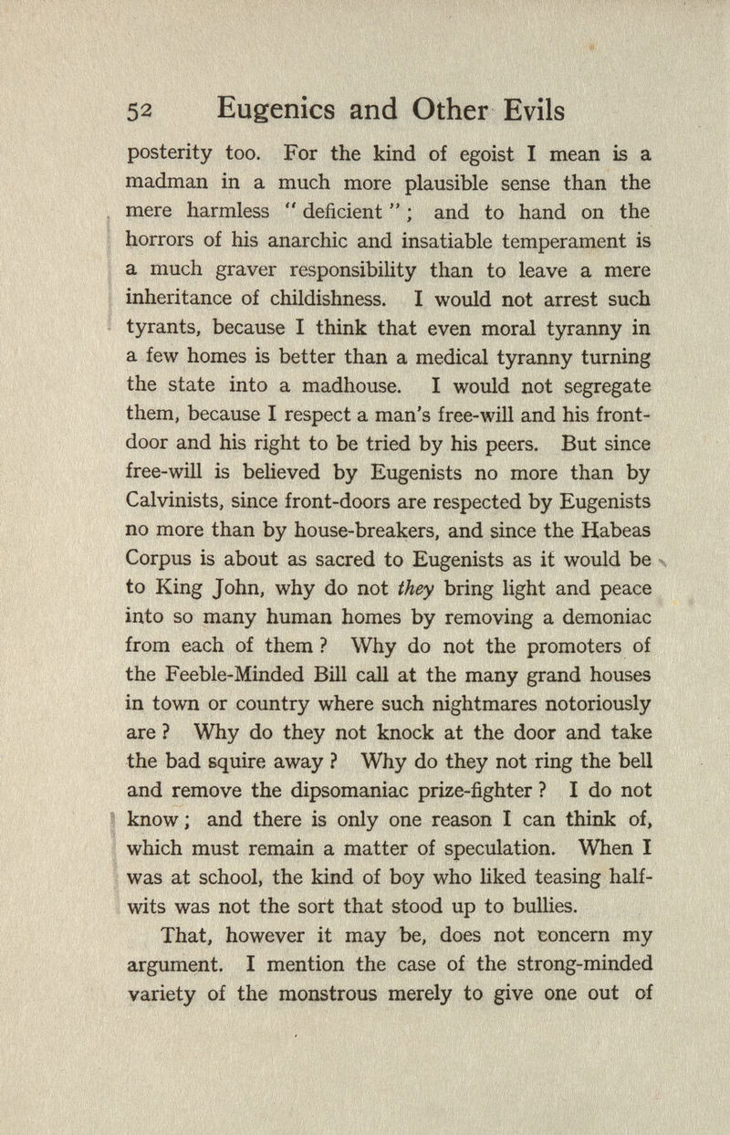 52 Eugenics and Other Evils posterity too. For the kind of egoist I mean is a madman in a much more plausible sense than the mere harmless  deficient  ; and to hand on the horrors of his anarchic and insatiable temperament is a much graver responsibility than to leave a mere inheritance of childishness. I would not arrest such tyrants, because I think that even moral tyranny in a few homes is better than a medical tyranny turning the state into a madhouse. I would not segregate them, because I respect a man's free-will and his front¬ door and his right to be tried by his peers. But since free-will is believed by Eugenists no more than by Calvinists, since front-doors are respected by Eugenists no more than by house-breakers, and since the Habeas Corpus is about as sacred to Eugenists as it would be \ to King John, why do not they bring light and peace into so many human homes by removing a demoniac from each of them ? Why do not the promoters of the Feeble-Minded Bill call at the many grand houses in town or country where such nightmares notoriously are ? Why do they not knock at the door and take the bad squire away ? Why do they not ring the bell and remove the dipsomaniac prize-fighter ? I do not know ; and there is only one reason I can think of, which must remain a matter of speculation. When I was at school, the kind of boy who liked teasing half¬ wits was not the sort that stood up to bullies. That, however it may be, does not concern my argument. I mention the case of the strong-minded variety of the monstrous merely to give one out of