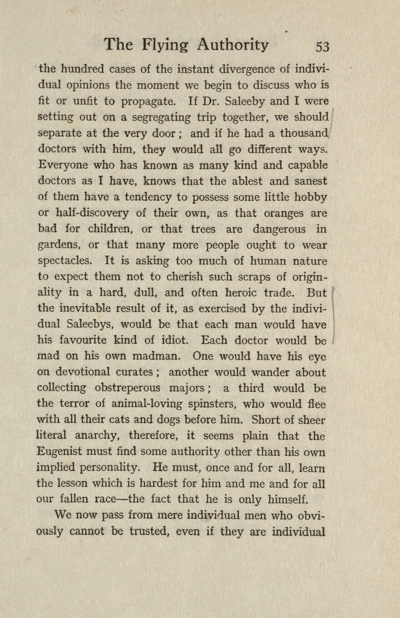 The Flying Authority 53 the hundred cases of the instant divergence of indivi¬ dual opinions the moment we begin to discuss who is fit or unfit to propagate. If Dr. Saleeby and I were setting out on a segregating trip together, we should separate at the very door ; and if he had a thousand doctors with him, they would all go different ways. Everyone who has known as many kind and capable doctors as I have, knows that the ablest and sanest of them have a tendency to possess some little hobby or half-discovery of their own, as that oranges are bad for children, or that trees are dangerous in gardens, or that many more people ought to wear spectacles. It is asking too much of human nature to expect them not to cherish such scraps of origin¬ ality in a hard, dull, and often heroic trade. But the inevitable result of it, as exercised by the indivi¬ dual Saleebys, would be that each man would have his favourite kind of idiot. Each doctor would be mad on his own madman. One would have his eye on devotional curates ; another would wander about collecting obstreperous majors ; a third would be the terror of animal-loving spinsters, who would flee with all their cats and dogs before him. Short of sheer literal anarchy, therefore, it seems plain that the Eugenist must find some authority other than his own implied personality. He must, once and for all, learn the lesson which is hardest for him and me and for all our fallen race—^the fact that he is only himself. We now pass from mere individual men who obvi¬ ously cannot be trusted, even if they are individual