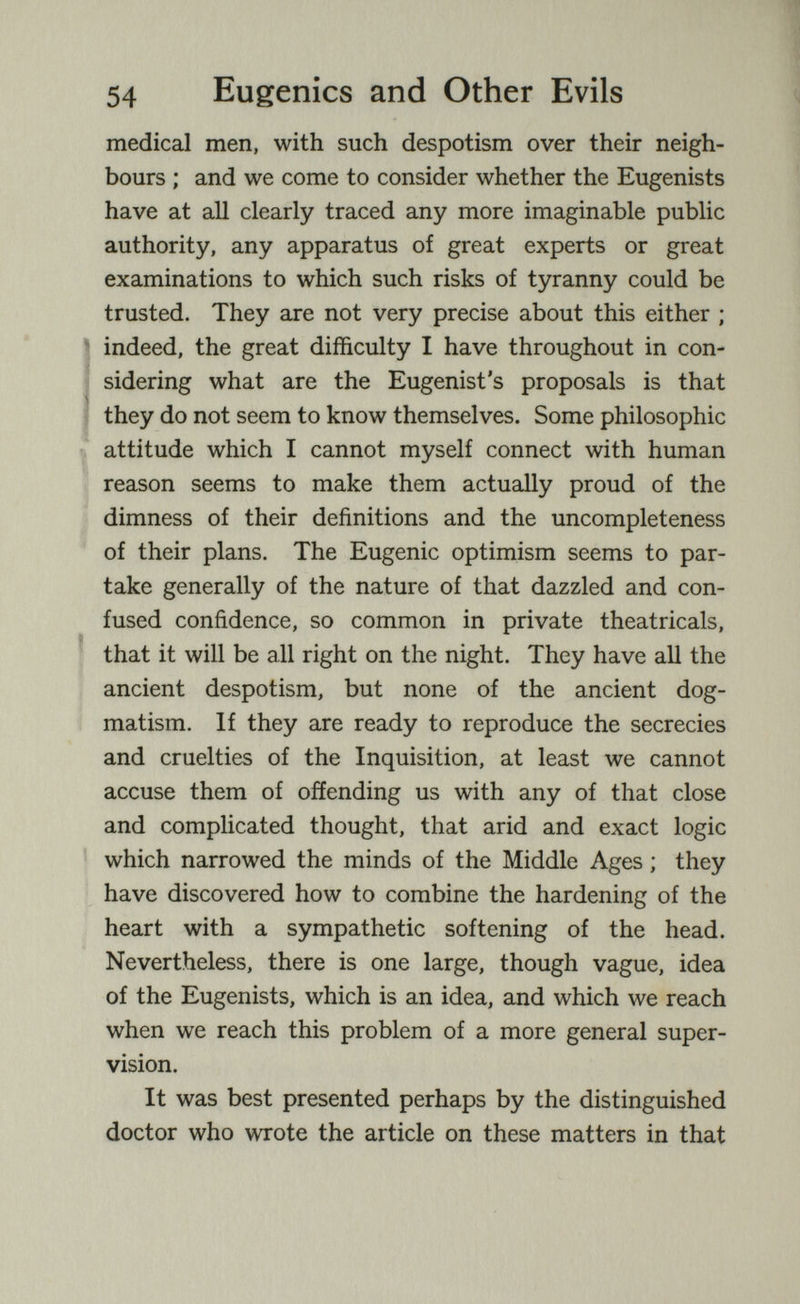 54 Eugenics and Other Evils medical men, with such despotism over their neigh¬ bours ; and we come to consider whether the Eugenists have at all clearly traced any more imaginable public authority, any apparatus of great experts or great examinations to which such risks of tyranny could be trusted. They are not very precise about this either ; 1 indeed, the great difficulty I have throughout in con- 1 sidering what are the Eugenist's proposals is that Ì they do not seem to know themselves. Some philosophic attitude which I cannot myself connect with human reason seems to make them actually proud of the dimness of their definitions and the uncompleteness of their plans. The Eugenic optimism seems to par¬ take generally of the nature of that dazzled and con¬ fused confidence, so common in private theatricals, that it will be all right on the night. They have all the ancient despotism, but none of the ancient dog¬ matism. If they are ready to reproduce the secrecies and cruelties of the Inquisition, at least we cannot accuse them of offending us with any of that close and complicated thought, that arid and exact logic which narrowed the minds of the Middle Ages ; they have discovered how to combine the hardening of the heart with a sympathetic softening of the head. Nevertheless, there is one large, though vague, idea of the Eugenists, which is an idea, and which we reach when we reach this problem of a more general super¬ vision. It was best presented perhaps by the distinguished doctor who wrote the article on these matters in that