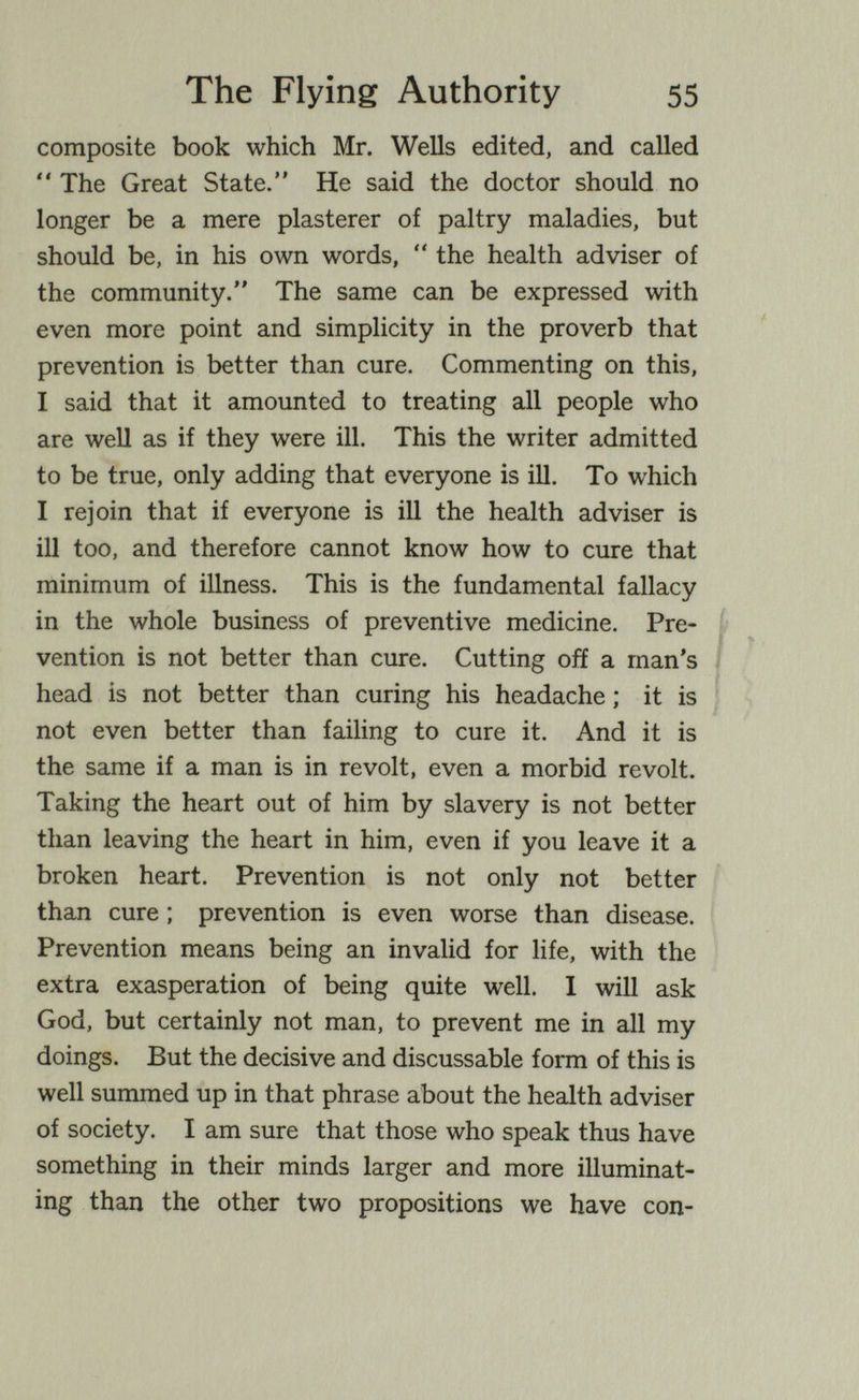 The Flying Authority 55 composite book which Mr. Wells edited, and called  The Great State. He said the doctor should no longer be a mere plasterer of paltry maladies, but should be, in his own words,  the health adviser of the community. The same can be expressed with even more point and simplicity in the proverb that prevention is better than cure. Commenting on this, I said that it amounted to treating all people who are well as if they were ill. This the writer admitted to be true, only adding that everyone is ill. To which I rejoin that if everyone is ill the health adviser is ill too, and therefore cannot know how to cure that minimum of illness. This is the fundamental fallacy in the whole business of preventive medicine. Pre- Í vention is not better than cure. Cutting off a man's I head is not better than curing his headache ; it is not even better than failing to cure it. And it is the same if a man is in revolt, even a morbid revolt. Taking the heart out of him by slavery is not better than leaving the heart in him, even if you leave it a broken heart. Prevention is not only not better than cure ; prevention is even worse than disease. Prevention means being an invalid for life, with the extra exasperation of being quite well. I will ask God, but certainly not man, to prevent me in all my doings. But the decisive and discussable form of this is well summed up in that phrase about the health adviser of society. I am sure that those who speak thus have something in their minds larger and more illuminat¬ ing than the other two propositions we have con-
