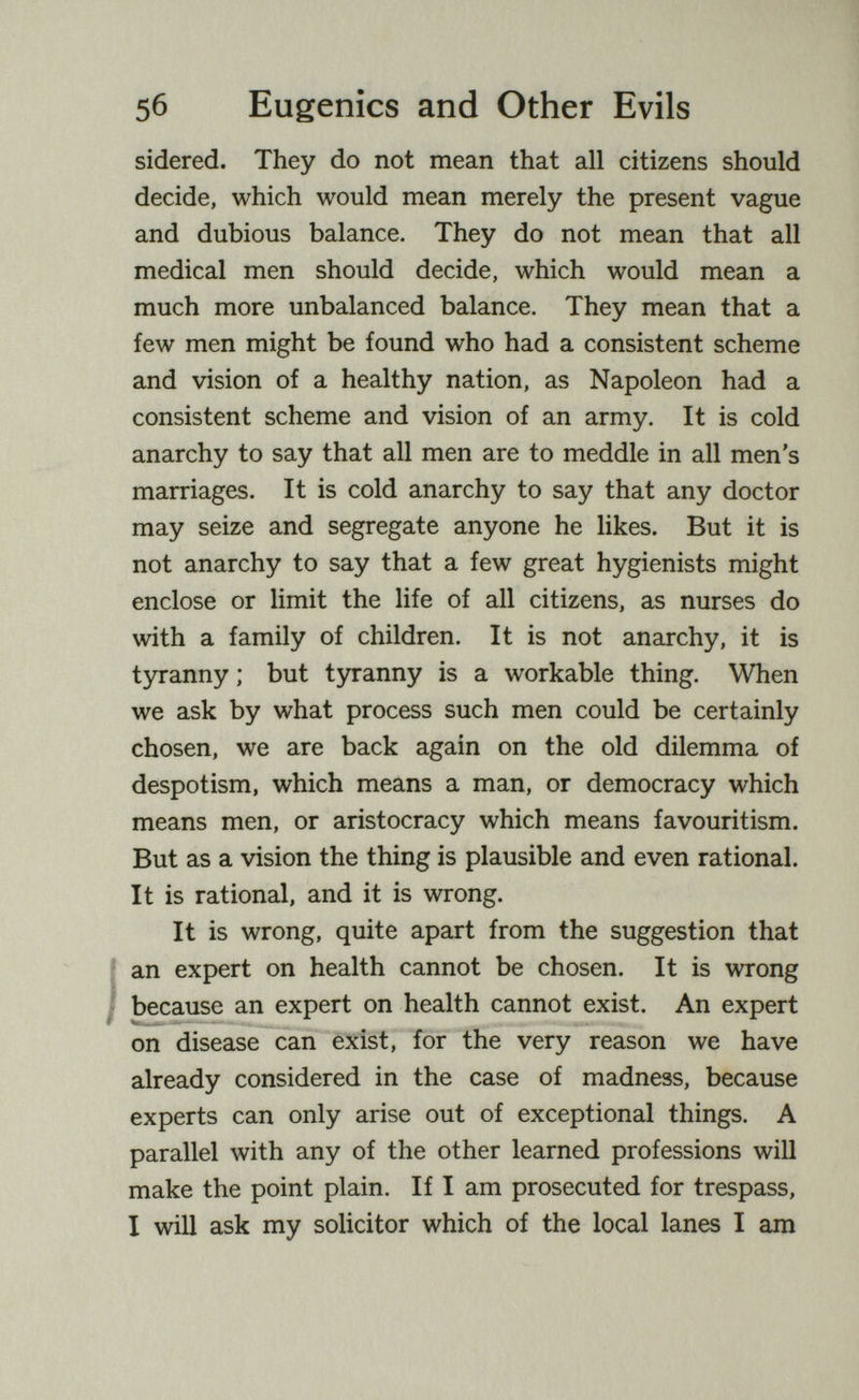 5б Eugenics and Other Evils sidered. They do not mean that all citizens should decide, which would mean merely the present vague and dubious balance. They do not mean that all medical men should decide, which would mean a much more unbalanced balance. They mean that a few men might be found who had a consistent scheme and vision of a healthy nation, as Napoleon had a consistent scheme and vision of an army. It is cold anarchy to say that all men are to meddle in all men's marriages. It is cold anarchy to say that any doctor may seize and segregate anyone he likes. But it is not anarchy to say that a few great hygienists might enclose or limit the life of all citizens, as nurses do with a family of children. It is not anarchy, it is tyranny ; but tyranny is a workable thing. When we ask by what process such men could be certainly chosen, we are back again on the old dilemma of despotism, which means a man, or democracy which means men, or aristocracy which means favouritism. But as a vision the thing is plausible and even rational. It is rational, and it is wrong. It is wrong, quite apart from the suggestion that an expert on health cannot be chosen. It is wrong because an expert on health cannot exist. An expert on disease can exist, for the very reason we have already considered in the case of madness, because experts can only arise out of exceptional things. A parallel with any of the other learned professions will make the point plain. If I am prosecuted for trespass, I will ask my solicitor which of the local lanes I am