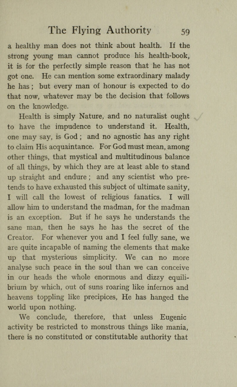 The Flying Authority 59 a healthy man does not think about health. If the strong young man cannot produce his health-book, it is for the perfectly simple reason that he has not got one. He can mention some extraordinary malady he has ; but every man of honour is expected to do that now, whatever may be the decision that follows on the knowledge. Health is simply Nature, and no naturalist ought to have the impudence to understand it. Health, one may say, is God ; and no agnostic has any right to claim His acquaintance. For God must mean, among other things, that mystical and multitudinous balance of all things, by which they are at least able to stand up straight and endure ; and any scientist who pre¬ tends to have exhausted this subject of ultimate sanity, I will call the lowest of religious fanatics. I will allow him to understand the madman, for the madman is an exception. But if he says he understands the sane man, then he says he has the secret of the Creator. For whenever you and I feel fully sane, we are quite incapable of naming the elements that make up that mysterious simplicity. We can no more analyse such peace in the soul than we can conceive in our heads the whole enormous and dizzy equili¬ brium by which, out of suns roaring like infernos and heavens toppling like precipices. He has hanged the world upon nothing. We conclude, therefore, that unless Eugenic activity be restricted to monstrous things like mania, there is no constituted or constitutable authority that