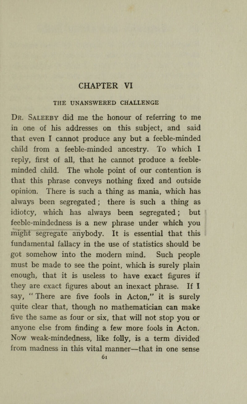 CHAPTER VI the unanswered challenge Dr. Saleeby did me the honour of referring to me in one of his addresses on this subject, and said that even I cannot produce any but a feeble-minded child from a feeble-minded ancestry. To which I reply, first of all, that he cannot produce a feeble¬ minded child. The whole point of our contention is that this phrase conveys nothing fixed and outside opinion. There is such a thing as mania, which has always been segregated ; there is such a thing as idiotcy, which has always been segregated ; but feeble-mindedness is a new phrase under which you might segregate anybody. It is essential that this fundamental fallacy in the use of statistics should be got somehow into the modern mind. Such people must be made to see the point, which is surely plain enough, that it is useless to have exact figures if they are exact figures about an inexact phrase. If I say,  There are five fools in Acton, it is surely quite clear that, though no mathematician can make five the same as four or six, that will not stop you or anyone else from finding a few more fools in Acton. Now weak-mindedness, like folly, is a term divided from madness in this vital manner—that in one sense 6i
