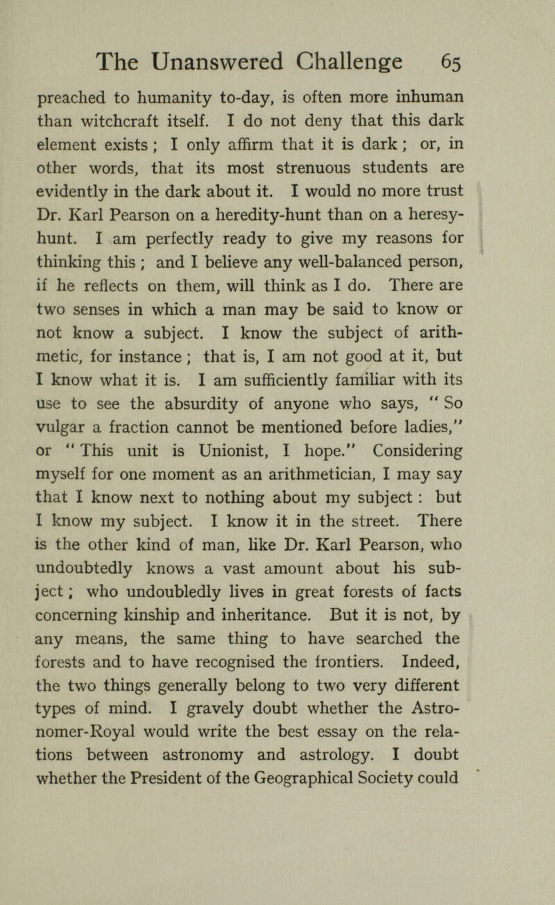 The Unanswered Challenge 65 preached to humanity to-day, is often more inhuman than witchcraft itself. I do not deny that this dark element exists ; I only affirm that it is dark ; or, in other words, that its most strenuous students are evidently in the dark about it. I would no more trust Dr. Karl Pearson on a heredity-hunt than on a heresy- | hunt. I am perfectly ready to give my reasons for | thinking this ; and I believe any weU-balanced person, if he reflects on them, will think as I do. There are two senses in which a man may be said to know or not know a subject. I know the subject of arith¬ metic, for instance ; that is, I am not good at it, but I know what it is. I am sufficiently familiar with its use to see the absurdity of anyone who says, *' So vulgar a fraction cannot be mentioned before ladies, or  This unit is Unionist, I hope. Considering myself for one moment as an arithmetician, I may say that I know next to nothing about my subject : but I know my subject. I know it in the street. There is the other kind of man, like Dr. Karl Pearson, who undoubtedly knows a vast amount about his sub¬ ject ; who undoubledly lives in great forests of facts concerning kinship and inheritance. But it is not, by any means, the same thing to have searched the forests and to have recognised the frontiers. Indeed, the two things generally belong to two very different types of mind. I gravely doubt whether the Astro¬ nomer-Royal would write the best essay on the rela¬ tions between astronomy and astrology. I doubt whether the President of the Geographical Society could