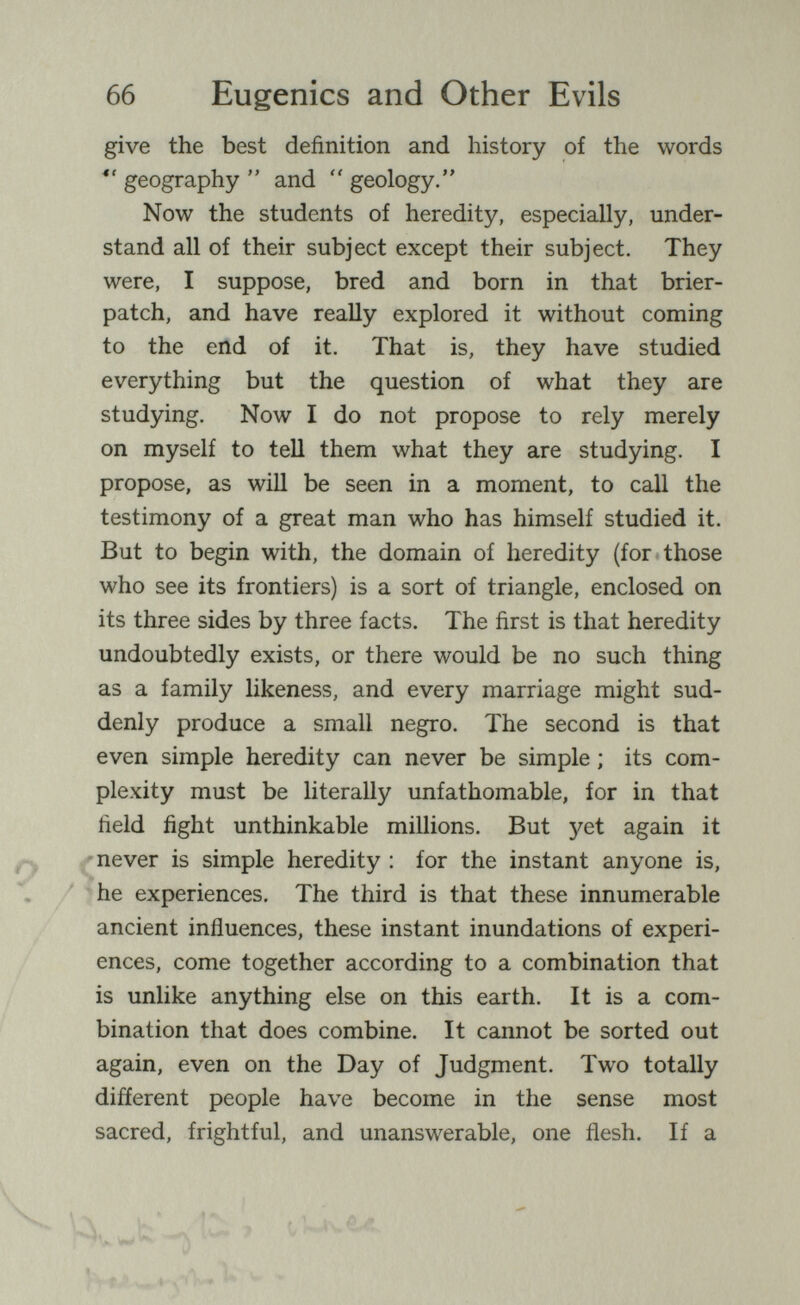 66 Eugenics and Other Evils give the best definition and history of the words  geography  and  geology. Now the students of heredity, especially, under¬ stand all of their subject except their subject. They were, I suppose, bred and born in that brier- patch, and have really explored it without coming to the end of it. That is, they have studied everything but the question of what they are studying. Now I do not propose to rely merely on myself to tell them what they are studying. I propose, as will be seen in a moment, to call the testimony of a great man who has himself studied it. But to begin with, the domain of heredity (for those who see its frontiers) is a sort of triangle, enclosed on its three sides by three facts. The first is that heredity undoubtedly exists, or there would be no such thing as a family likeness, and every marriage might sud¬ denly produce a small negro. The second is that even simple heredity can never be simple ; its com¬ plexity must be literally unfathomable, for in that field fight unthinkable millions. But yet again it 'never is simple heredity : for the instant anyone is, ^he experiences. The third is that these innumerable ancient influences, these instant inundations of experi¬ ences, come together according to a combination that is unlike anything else on this earth. It is a com¬ bination that does combine. It cannot be sorted out again, even on the Day of Judgment. Two totally different people have become in the sense most sacred, frightful, and unanswerable, one flesh. If a