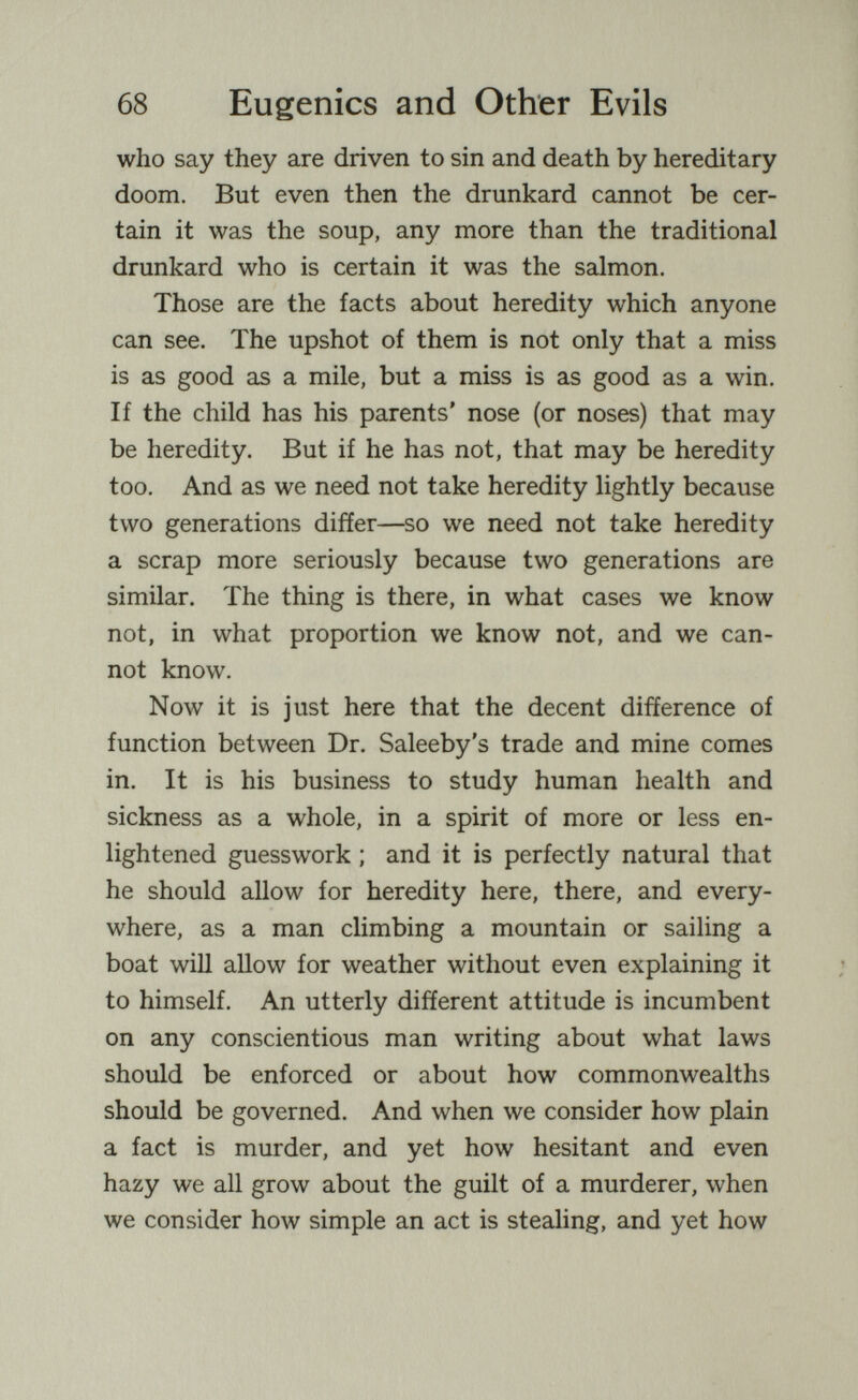 68 Eugenics and Other Evils who say they are driven to sin and death by hereditary doom. But even then the drunkard cannot be cer¬ tain it was the soup, any more than the traditional drunkard who is certain it was the salmon. Those are the facts about heredity which anyone can see. The upshot of them is not only that a miss is as good as a mile, but a miss is as good as a win. If the child has his parents' nose (or noses) that may be heredity. But if he has not, that may be heredity too. And as we need not take heredity lightly because two generations difíer—so we need not take heredity a scrap more seriously because two generations are similar. The thing is there, in what cases we know not, in what proportion we know not, and we can¬ not know. Now it is just here that the decent difference of function between Dr. Saleeby's trade and mine comes in. It is his business to study human health and sickness as a whole, in a spirit of more or less en¬ lightened guesswork ; and it is perfectly natural that he should allow for heredity here, there, and every¬ where, as a man climbing a mountain or sailing a boat will allow for weather without even explaining it to himself. An utterly different attitude is incumbent on any conscientious man writing about what laws should be enforced or about how commonwealths should be governed. And when we consider how plain a fact is murder, and yet how hesitant and even hazy we all grow about the guilt of a murderer, when we consider how simple an act is stealing, and yet how