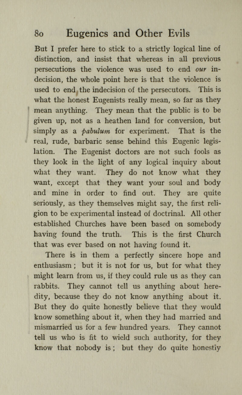 8o Eugenics and Other Evils But I prefer here to stick to a strictly logical line of distinction, and insist that whereas in all previous persecutions the violence was used to end our in¬ decision, the whole point here is that the violence is used to end ^ the indecision of the persecutors. This is what the honest Eugenists really mean, so far as they ' mean anything. They mean that the public is to be given up, not as a heathen land for conversion, but simply as a pabulum for experiment. That is the real, rude, barbaric sense behind this Eugenic legis¬ lation. The Eugenist doctors are not such fools as they look in the light of any logical inquiry about what they want. They do not know what they want, except that they want your soul and body and mine in order to find out. They are quite seriously, as they themselves might say, the first reli¬ gion to be experimental instead of doctrinal. All other established Churches have been based on somebody having found the truth. This is the first Church that was ever based on not having found it. There is in them a perfectly sincere hope and enthusiasm ; but it is not for us, but for what they might learn from us, if they could rule us as they can rabbits. They cannot tell us anything about here¬ dity, because they do not know anything about it. But they do quite honestly believe that they would know something about it, when they had married and mismarried us for a few hundred years. They cannot tell us who is fit to wield such authority, for they know that nobody is ; but they do quite honestly