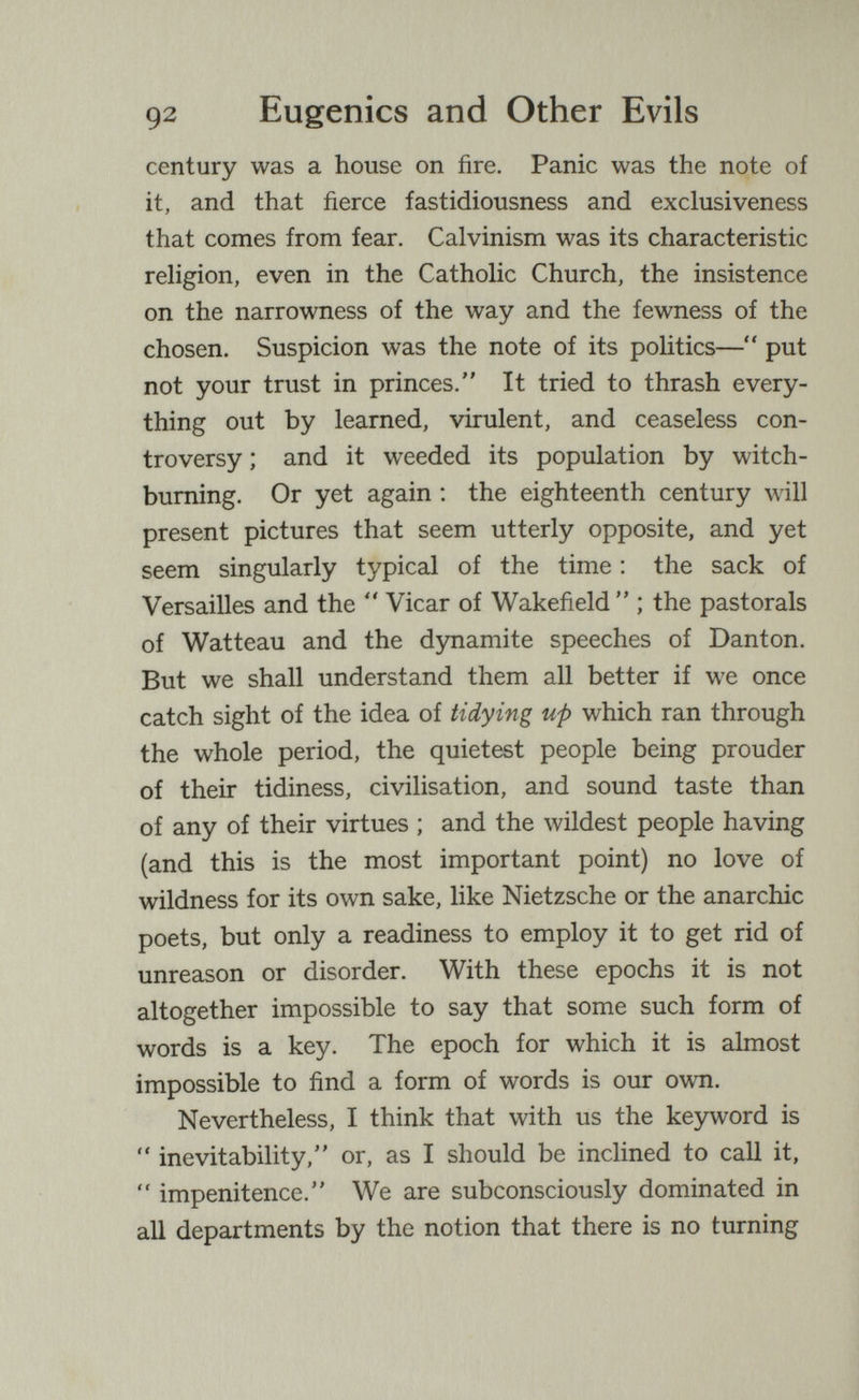 92 Eugenics and Other Evils century was a house on fire. Panic was the note of it, and that fierce fastidiousness and exclusiveness that comes from fear. Calvinism was its characteristic religion, even in the Catholic Church, the insistence on the narrowness of the way and the fewness of the chosen. Suspicion was the note of its politics— put not your trust in princes. It tried to thrash every¬ thing out by learned, virulent, and ceaseless con¬ troversy ; and it weeded its population by witch- buming. Or yet again ; the eighteenth century will present pictures that seem utterly opposite, and yet seem singularly typical of the time : the sack of Versailles and the  Vicar of Wakefield  ; the pastorals of Watteau and the dynamite speeches of Danton. But we shall understand them all better if we once catch sight of the idea of tidying up which ran through the whole period, the quietest people being prouder of their tidiness, civilisation, and sound taste than of any of their virtues ; and the wildest people having (and this is the most important point) no love of wildness for its own sake, like Nietzsche or the anarchic poets, but only a readiness to employ it to get rid of unreason or disorder. With these epochs it is not altogether impossible to say that some such form of words is a key. The epoch for which it is almost impossible to find a form of words is our own. Nevertheless, I think that with us the keyword is  inevitability, or, as I should be inclined to call it,  impenitence. We are subconsciously dominated in all departments by the notion that there is no turning