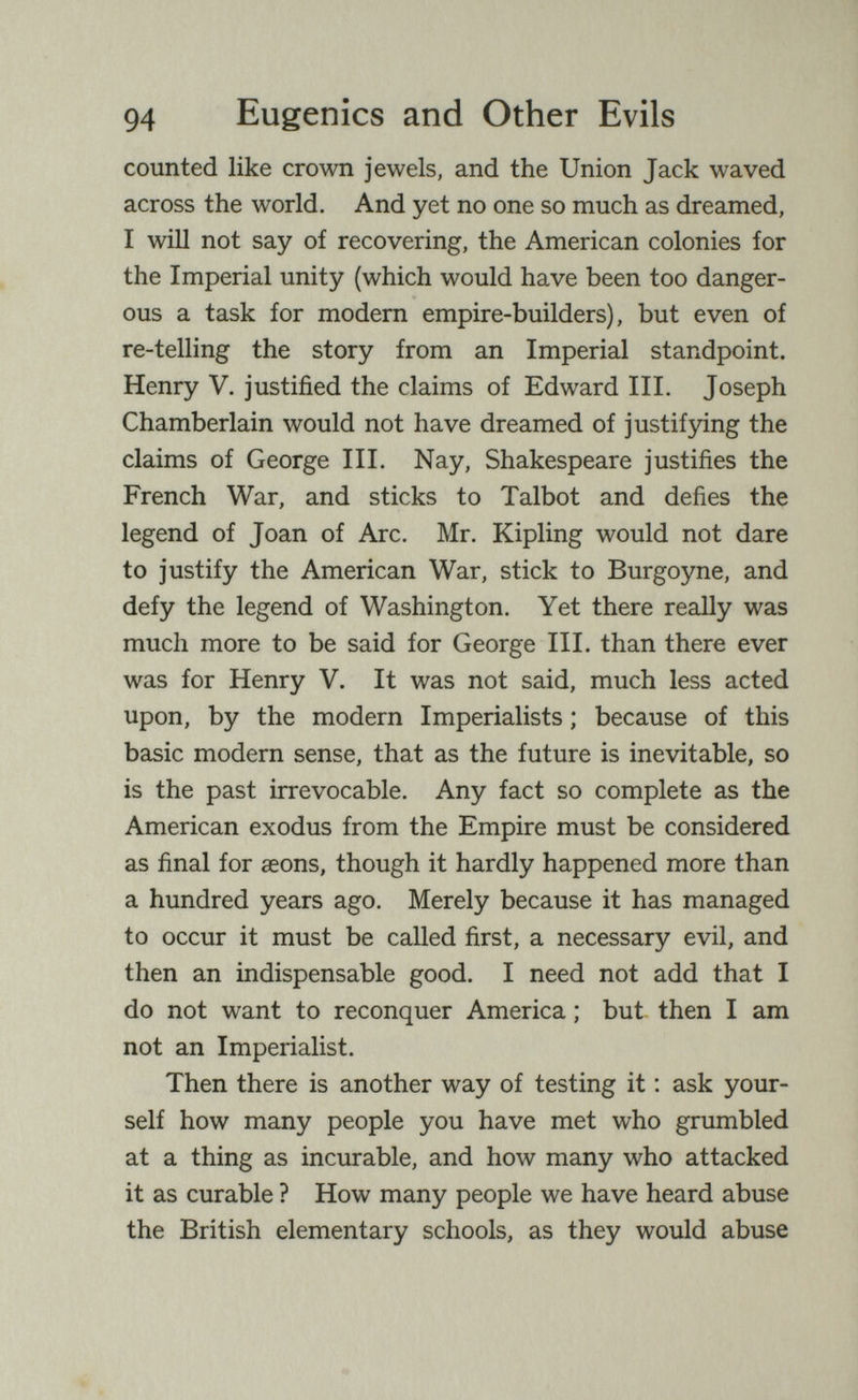 94 Eugenics and Other Evils counted like crown jewels, and the Union Jack waved across the world. And yet no one so much as dreamed, I will not say of recovering, the American colonies for the Imperial unity (which would have been too danger¬ ous a task for modem empire-builders), but even of re-telling the story from an Imperial standpoint. Henry V. justified the claims of Edward III. Joseph Chamberlain would not have dreamed of justifying the claims of George III. Nay, Shakespeare justifies the French War, and sticks to Talbot and defies the legend of Joan of Arc. Mr. Kipling would not dare to justify the American War, stick to Burgoyne, and defy the legend of Washington. Yet there really was much more to be said for George III. than there ever was for Henry V. It was not said, much less acted upon, by the modern Imperialists ; because of this basic modern sense, that as the future is inevitable, so is the past irrevocable. Any fact so complete as the American exodus from the Empire must be considered as final for aeons, though it hardly happened more than a hundred years ago. Merely because it has managed to occur it must be called first, a necessary evil, and then an indispensable good. I need not add that I do not want to reconquer America ; but then I am not an Imperialist. Then there is another way of testing it ; ask your¬ self how many people you have met who grumbled at a thing as incurable, and how many who attacked it as curable ? How many people we have heard abuse the British elementary schools, as they would abuse