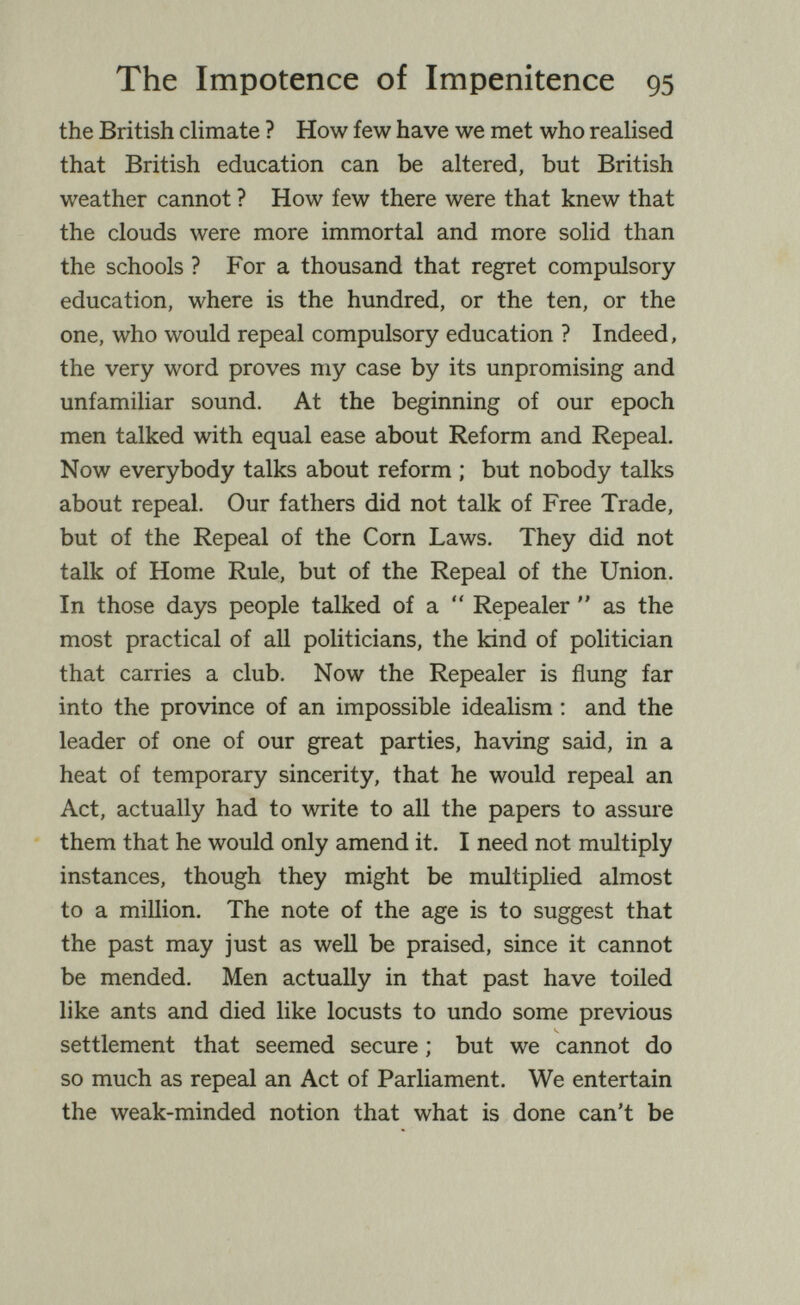 The Impotence of Impenitence 95 the British climate ? How few have we met who realised that British education can be altered, but British weather cannot ? How few there were that knew that the clouds were more immortal and more solid than the schools ? For a thousand that regret compulsory education, where is the hundred, or the ten, or the one, who would repeal compulsory education ? Indeed, the very word proves my case by its unpromising and unfamiliar sound. At the beginning of our epoch men talked with equal ease about Reform and Repeal. Now everybody talks about reform ; but nobody talks about repeal. Our fathers did not talk of Free Trade, but of the Repeal of the Corn Laws. They did not talk of Home Rule, but of the Repeal of the Union. In those days people talked of a  Repealer  as the most practical of aU politicians, the kind of politician that carries a club. Now the Repealer is flung far into the province of an impossible idealism ; and the leader of one of our great parties, having said, in a heat of temporary sincerity, that he would repeal an Act, actually had to write to all the papers to assure them that he would only amend it. I need not multiply instances, though they might be multiplied almost to a million. The note of the age is to suggest that the past may just as weU be praised, since it cannot be mended. Men actually in that past have toiled like ants and died like locusts to undo some previous settlement that seemed secure ; but we cannot do so much as repeal an Act of Parliament. We entertain the weak-minded notion that what is done can't be
