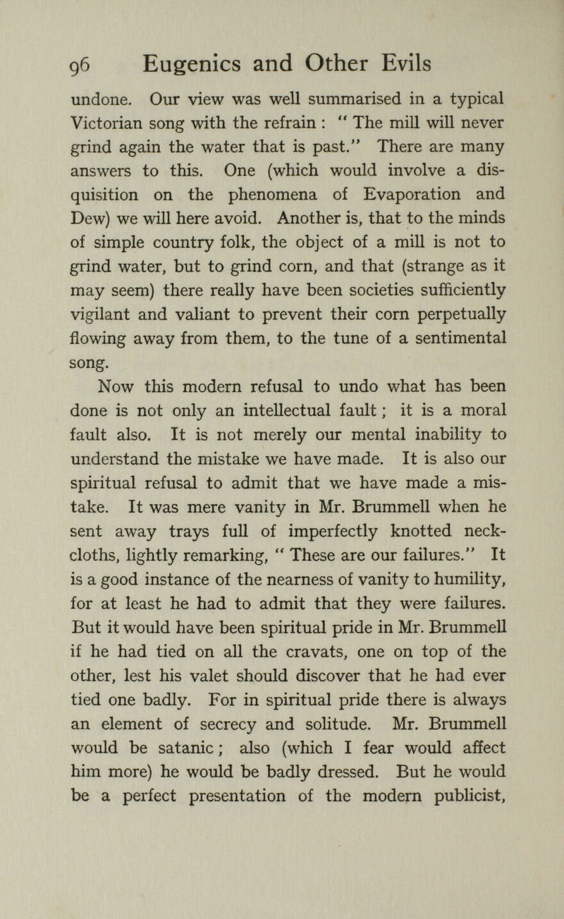д6 Eugenics and Other Evils undone. Our view was well summarised in a typical Victorian song with the refrain :  The mill will never grind again the water that is past. There are many answers to this. One (which would involve a dis¬ quisition on the phenomena of Evaporation and Dew) we will here avoid. Another is, that to the minds of simple country folk, the object of a mill is not to grind water, but to grind corn, and that (strange as it may seem) there really have been societies sufficiently vigilant and valiant to prevent their corn perpetually flowing away from them, to the tune of a sentimental song. Now this modern refusal to undo what has been done is not only an intellectual fault ; it is a moral fault also. It is not merely our mental inability to understand the mistake we have made. It is also our spiritual refusal to admit that we have made a mis¬ take. It was mere vanity in Mr. Brummell when he sent away trays full of imperfectly knotted neck¬ cloths, lightly remarking,  These are our failures. It is a good instance of the nearness of vanity to humility, for at least he had to admit that they were failures. But it would have been spiritual pride in Mr. Brummell if he had tied on all the cravats, one on top of the other, lest his valet should discover that he had ever tied one badly. For in spiritual pride there is always an element of secrecy and solitude. Mr. Brummell would be Satanic ; also (which I fear would affect him more) he would be badly dressed. But he would be a perfect presentation of the modern publicist.