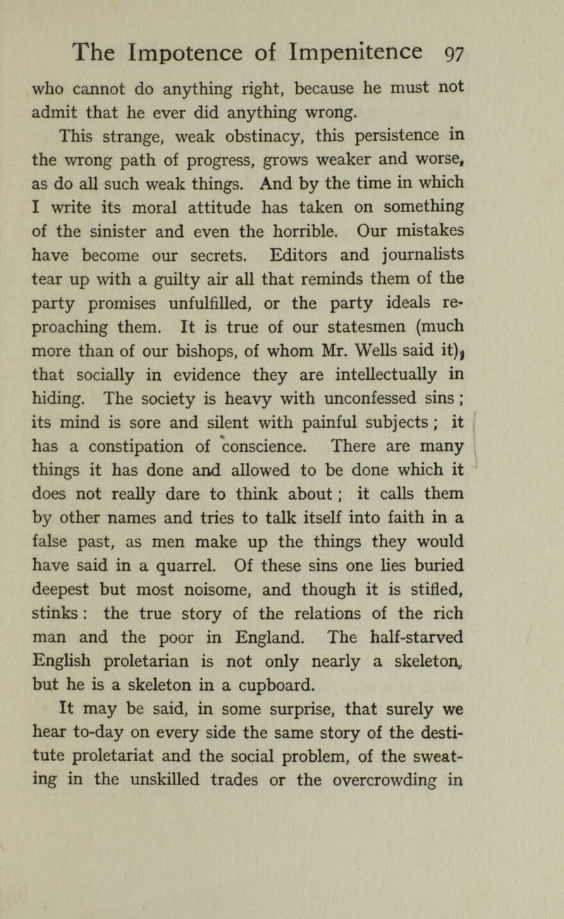 The Impotence of Impenitence 97 who cannot do anything right, because he must not admit that he ever did anything wrong. This strange, weak obstinacy, this persistence in the wrong path of progress, grows weaker and worse, as do all such weak things. And by the time in which I write its moral attitude has taken on something of the sinister and even the horrible. Our mistakes have become oiu* secrets. Editors and journalists tear up with a guilty air all that reminds them of the party promises unfulfilled, or the party ideals re¬ proaching them. It is true of our statesmen (much more than of our bishops, of whom Mr. Wells said it)j that socially in evidence they are intellectually in hiding. The society is heavy with unconfessed sins ; its mind is sore and silent with painful subjects ; it i has a constipation of conscience. There are many things it has done and allowed to be done which it does not really dare to think about ; it calls them by other names and tries to talk itself into faith in a false past, as men make up the things they would have said in a quarrel. Of these sins one lies buried deepest but most noisome, and though it is stifled, stinks : the true story of the relations of the rich man and the poor in England. The half-starved English proletarian is not only nearly a skeleton^ but he is a skeleton in a cupboard. It may be said, in some surprise, that surely we hear to-day on every side the same story of the desti¬ tute proletariat and the social problem, of the sweat¬ ing in the unskilled trades or the overcrowding in