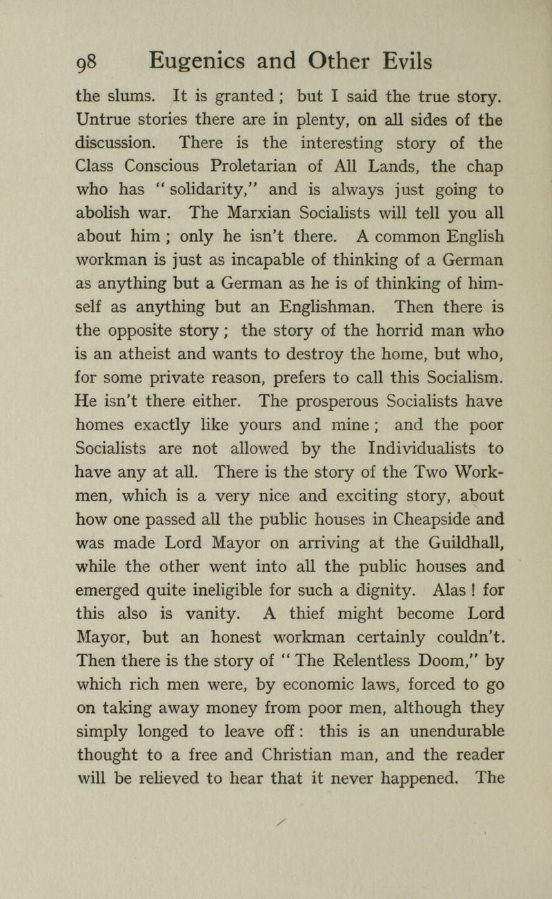 98 Eugenics and Other Evils the slums. It is granted ; but I said the true story. Untrue stories there are in plenty, on аД sides of the discussion. There is the interesting story of the Class Conscious Proletarian of All Lands, the chap who has  solidarity, and is always just going to abolish war. The Marxian Socialists will tell you all about him ; only he isn't there. A common English workman is just as incapable of thinking of a German as anything but a German as he is of thinking of him¬ self as anything but an Englishman. Then there is the opposite story ; the story of the horrid man who is an atheist and wants to destroy the home, but who, for some private reason, prefers to call this Socialism, He isn't there either. The prosperous Socialists have homes exactly like yours and mine ; and the poor Socialists are not allowed by the Individualists to have any at all. There is the story of the Two Work¬ men, which is a very nice and exciting story, about how one passed aU the public houses in Cheapside and was made Lord Mayor on arriving at the Guildhall, while the other went into all the public houses and emerged quite ineligible for such a dignity. Alas ! for this also is vanity. A thief might become Lord Mayor, but an honest workman certainly couldn't. Then there is the story of  The Relentless Doom, by which rich men were, by economic laws, forced to go on taking away money from poor men, although they simply longed to leave ofí : this is an unendurable thought to a free and Christian man, and the reader will be reheved to hear that it never happened. The