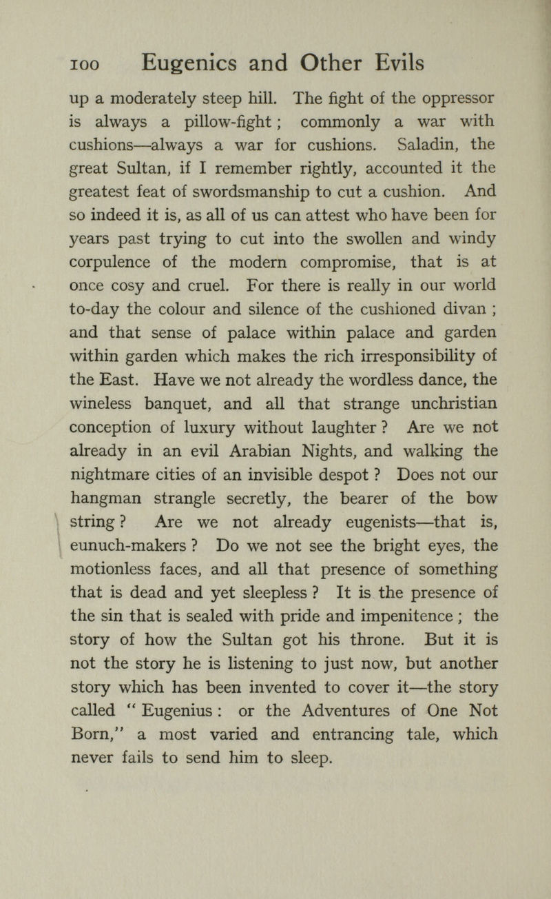 100 Eugenics and Other Evils up a moderately steep hill. The fight of the oppressor is always a pillow-fight ; commonly a war with cushions—always a war for cushions. Saladin, the great Sultan, if I remember rightly, accounted it the greatest feat of swordsmanship to cut a cushion. And so indeed it is, as all of us can attest who have been for years past trying to cut into the swollen and windy corpulence of the modern compromise, that is at once cosy and cruel. For there is really in our world to-day the colour and silence of the cushioned divan ; and that sense of palace within palace and garden within garden which makes the rich irresponsibility of the East. Have we not already the wordless dance, the wineless banquet, and all that strange unchristian conception of luxury without laughter ? Are we not already in an evil Arabian Nights, and walking the nightmare cities of an invisible despot ? Does not our hangman strangle secretly, the bearer of the bow string ? Are we not already eugenists—that is, eunuch-makers ? Do we not see the bright eyes, the motionless faces, and all that presence of something that is dead and yet sleepless ? It is the presence of the sin that is sealed with pride and impenitence ; the story of how the Sultan got his throne. But it is not the story he is listening to just now, but another story which has been invented to cover it—the story called  Eugenius : or the Adventures of One Not Born, a most varied and entrancing tale, which never fails to send him to sleep.