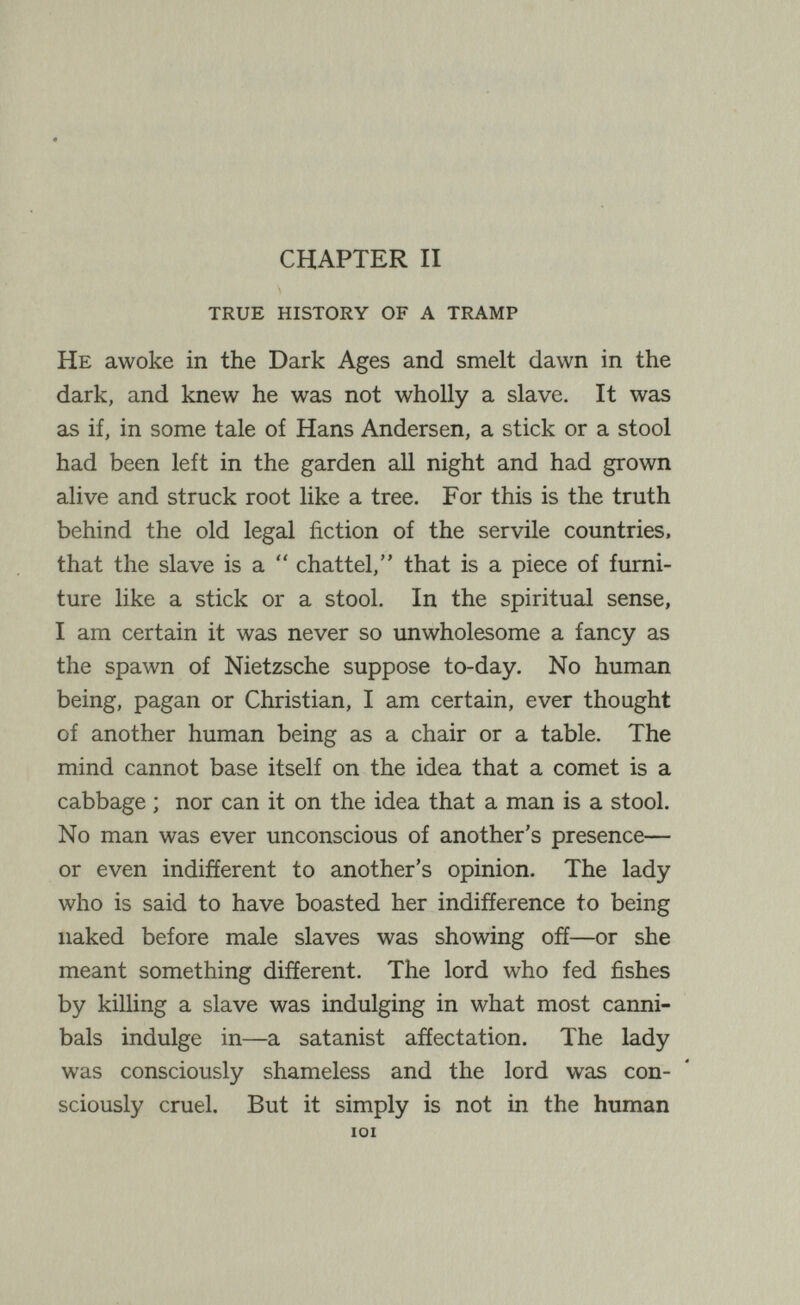 f'' CHAPTER II true history of a tramp He awoke in the Dark Ages and smelt dawn in the dark, and knew he was not wholly a slave. It was as if, in some tale of Hans Andersen, a stick or a stool had been left in the garden all night and had grown alive and struck root like a tree. For this is the truth behind the old legal fiction of the servile countries, that the slave is a  chattel, that is a piece of furni¬ ture like a stick or a stool. In the spiritual sense, I am certain it was never so unwholesome a fancy as the spawn of Nietzsche suppose to-day. No human being, pagan or Christian, I am certain, ever thought of another human being as a chair or a table. The mind cannot base itself on the idea that a comet is a cabbage ; nor can it on the idea that a man is a stool. No man was ever unconscious of another's presence— or even indifferent to another's opinion. The lady who is said to have boasted her indifference to being naked before male slaves was showing off—or she meant something different. The lord who fed fishes by killing a slave was indulging in what most canni¬ bals indulge in—a satanist affectation. The lady was consciously shameless and the lord was con¬ sciously cruel. But it simply is not in the human lOI