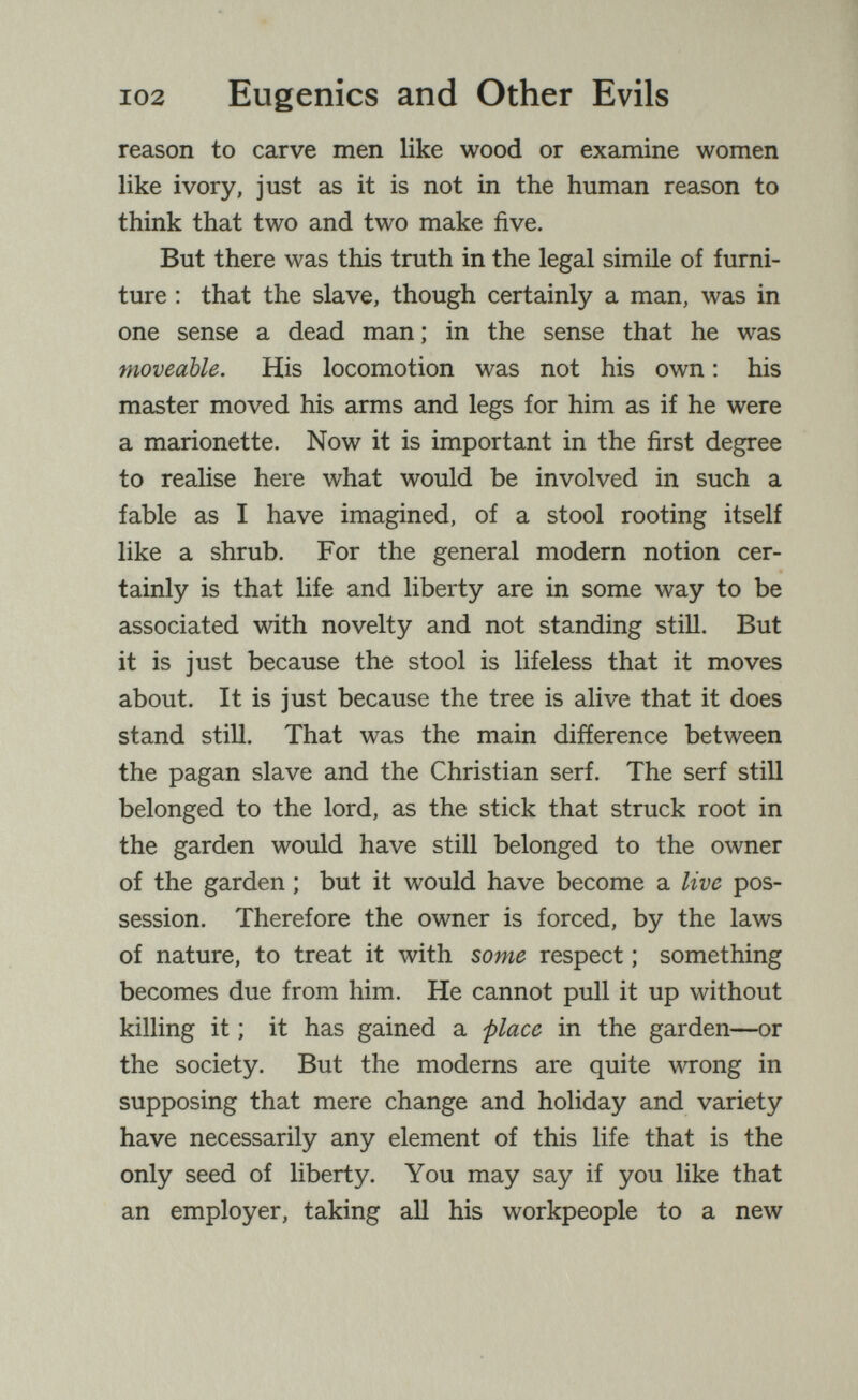 102 Eugenics and Other Evils reason to carve men like wood or examine women like ivory, just as it is not in the human reason to think that two and two make five. But there was this truth in the legal simile of furni¬ ture ; that the slave, though certainly a man, was in one sense a dead man ; in the sense that he was moveable. His locomotion was not his own : his master moved his arms and legs for him as if he were a marionette. Now it is important in the first degree to realise here what would be involved in such a fable as I have imagined, of a stool rooting itself like a shrub. For the general modern notion cer¬ tainly is that life and liberty are in some way to be associated with novelty and not standing still. But it is just because the stool is lifeless that it moves about. It is just because the tree is alive that it does stand still. That was the main difíerence between the pagan slave and the Christian serf. The serf still belonged to the lord, as the stick that struck root in the garden would have still belonged to the owner of the garden ; but it would have become a live pos¬ session. Therefore the owner is forced, by the laws of nature, to treat it with some respect ; something becomes due from him. He cannot pull it up without killing it ; it has gained a place in the garden—or the society. But the moderns are quite wrong in supposing that mere change and holiday and variety have necessarily any element of this life that is the only seed of liberty. You may say if you like that an employer, taking all his workpeople to a new
