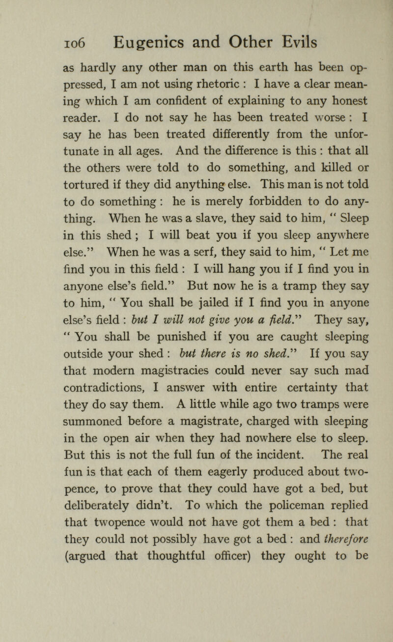 io6 Eugenics and Other Evils as hardly any other man on this earth has been op¬ pressed, I am not using rhetoric : I have a clear mean¬ ing which I am confident of explaining to any honest reader. I do not say he has been treated worse : I say he has been treated differently from the unfor¬ tunate in all ages. And the difference is this ; that all the others were told to do something, and killed or tortured if they did anything else. This man is not told to do something ; he is merely forbidden to do any¬ thing. When he was a slave, they said to him,  Sleep in this shed ; I will beat you if you sleep anywhere else. When he was a serf, they said to him,  Let me find you in this field : I will hang you if I find you in anyone else's field. But now he is a tramp they say to him, You shall be jailed if I find you in anyone else's field : but I will not give you a field.'''' They say, You shall be punished if you are caught sleeping outside your shed : but there is no shed У If you say that modern magistracies could never say such mad contradictions, I answer with entire certainty that they do say them. A little while ago two tramps were summoned before a magistrate, charged with sleeping in the open air when they had nowhere else to sleep. But this is not the full fun of the incident. The real fun is that each of them eagerly produced about two¬ pence, to prove that they could have got a bed, but deliberately didn't. To which the policeman replied that twopence would not have got them a bed ; that they could not possibly have got a bed : and therefore (argued that thoughtful officer) they ought to be