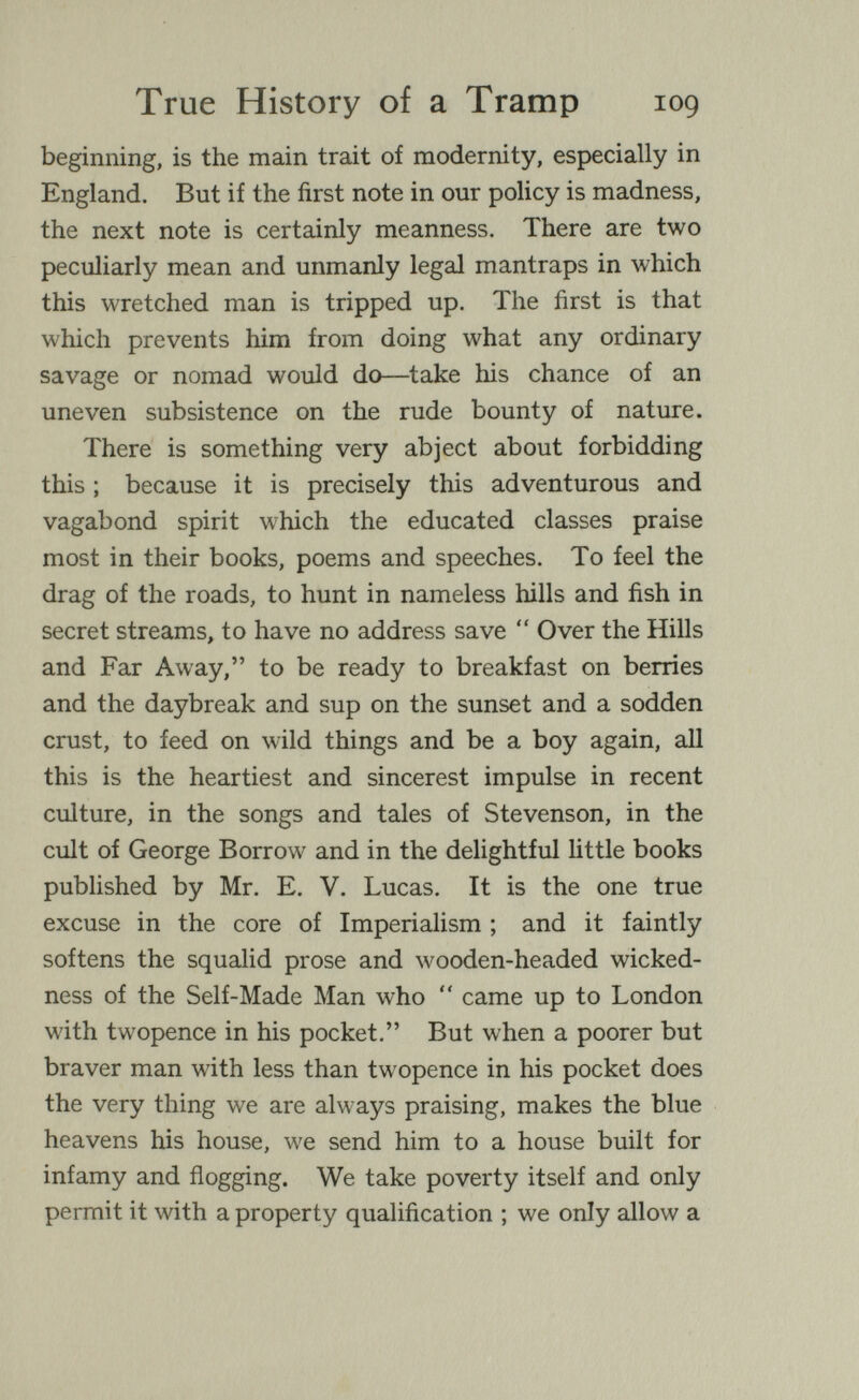 True History of a Tramp 109 beginning, is the main trait of modernity, especially in England. But if the first note in our policy is madness, the next note is certainly meanness. There are two peculiarly mean and unmanly legal mantraps in which this wretched man is tripped up. The first is that which prevents him from doing what any ordinary savage or nomad would do—take his chance of an uneven subsistence on the rude bounty of nature. There is something very abject about forbidding this ; because it is precisely this adventurous and vagabond spirit which the educated classes praise most in their books, poems and speeches. To feel the drag of the roads, to hunt in nameless hills and fish in secret streams, to have no address save  Over the Hills and Far Away, to be ready to breakfast on berries and the daybreak and sup on the sunset and a sodden crust, to feed on wild things and be a boy again, all this is the heartiest and sincerest impulse in recent culture, in the songs and tales of Stevenson, in the cult of George Borrow and in the delightful little books published by Mr. E. V. Lucas. It is the one true excuse in the core of Imperialism ; and it faintly softens the squalid prose and wooden-headed wicked¬ ness of the Self-Made Man who  came up to London with twopence in his pocket. But when a poorer but braver man with less than twopence in his pocket does the very thing we are always praising, makes the blue heavens his house, we send him to a house built for infamy and flogging. We take poverty itself and only permit it with a property qualification ; we only allow a