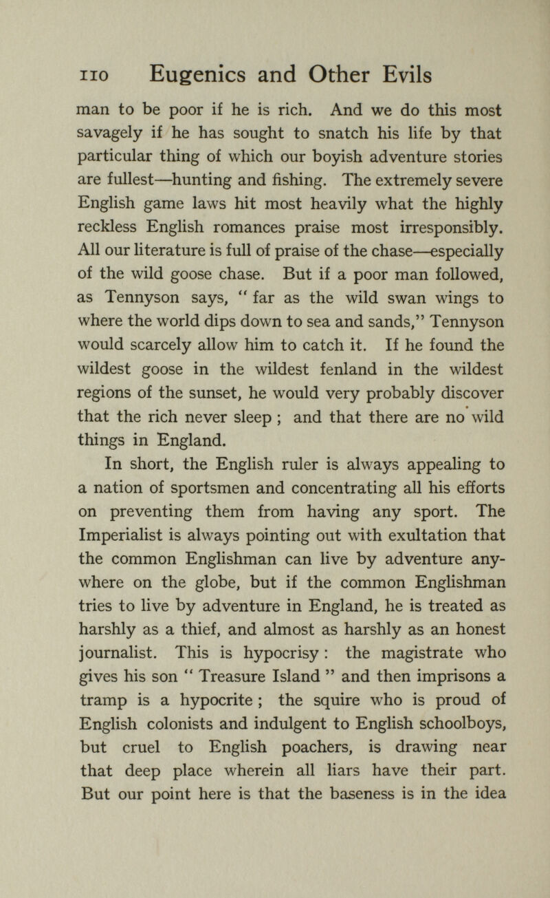 no Eugenics and Other Evils man to be poor if he is rich. And we do this most savagely if he has sought to snatch his Ufe by that particular thing of which our boyish adventure stories are fullest—^hunting and fishing. The extremely severe English game laws hit most heavily what the highly reckless English romances praise most irresponsibly. All our literature is full of praise of the chase—especially of the wild goose chase. But if a poor man followed, as Tennyson says,  far as the wild swan wings to where the world dips down to sea and sands, Tennyson would scarcely allow him to catch it. If he found the wildest goose in the wildest fenland in the wildest regions of the sunset, he would very probably discover that the rich never sleep ; and that there are no wild things in England. In short, the English ruler is always appealing to a nation of sportsmen and concentrating all his efforts on preventing them from having any sport. The Imperialist is always pointing out with exultation that the common Englishman can live by adventure any¬ where on the globe, but if the common Enghshman tries to live by adventure in England, he is treated as harshly as a thief, and almost as harshly as an honest journalist. This is hypocrisy : the magistrate who gives his son  Treasure Island  and then imprisons a tramp is a hypocrite ; the squire who is proud of English colonists and indulgent to English schoolboys, but cruel to English poachers, is drawing near that deep place wherein all liars have their part. But our point here is that the baseness is in the idea